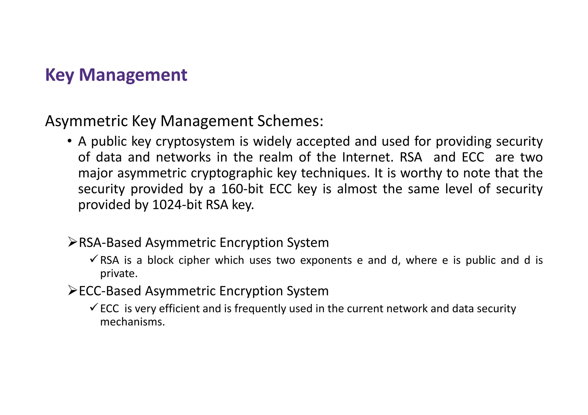 Key Management
Asymmetric Key Management Schemes:
• A public key cryptosystem is widely accepted and used for providing security
of data and networks in the realm of the Internet. RSA and ECC are two
major asymmetric cryptographic key techniques. It is worthy to note that the
security provided by a 160-bit ECC key is almost the same level of security
provided by 1024-bit RSA key.
RSA-Based Asymmetric Encryption System
RSA is a block cipher which uses two exponents e and d, where e is public and d is
private.
ECC-Based Asymmetric Encryption System
ECC is very efficient and is frequently used in the current network and data security
mechanisms.
 