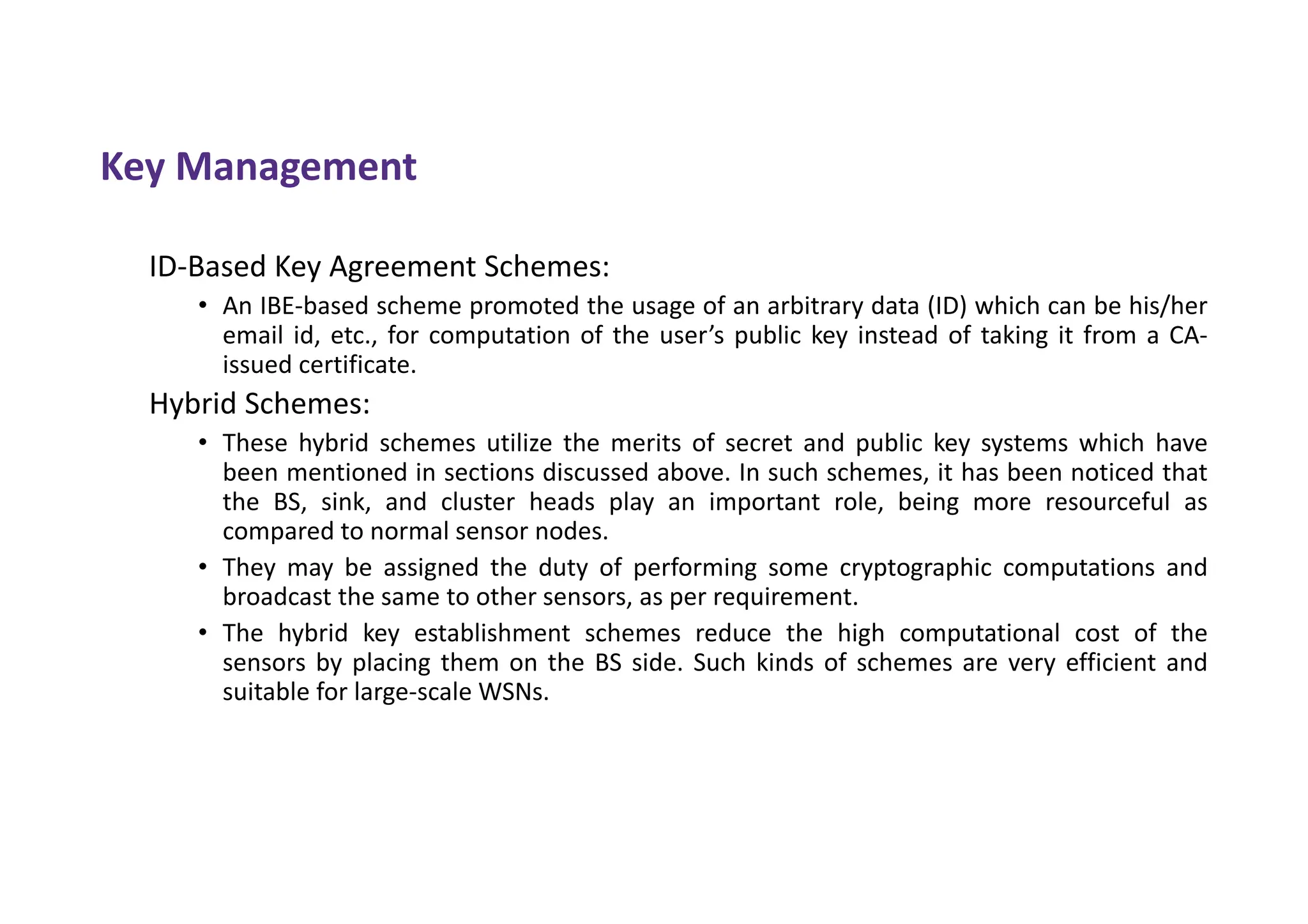 Key Management
ID-Based Key Agreement Schemes:
• An IBE-based scheme promoted the usage of an arbitrary data (ID) which can be his/her
email id, etc., for computation of the user’s public key instead of taking it from a CA-
issued certificate.
Hybrid Schemes:
• These hybrid schemes utilize the merits of secret and public key systems which have
been mentioned in sections discussed above. In such schemes, it has been noticed that
the BS, sink, and cluster heads play an important role, being more resourceful as
compared to normal sensor nodes.
• They may be assigned the duty of performing some cryptographic computations and
broadcast the same to other sensors, as per requirement.
• The hybrid key establishment schemes reduce the high computational cost of the
sensors by placing them on the BS side. Such kinds of schemes are very efficient and
suitable for large-scale WSNs.
 