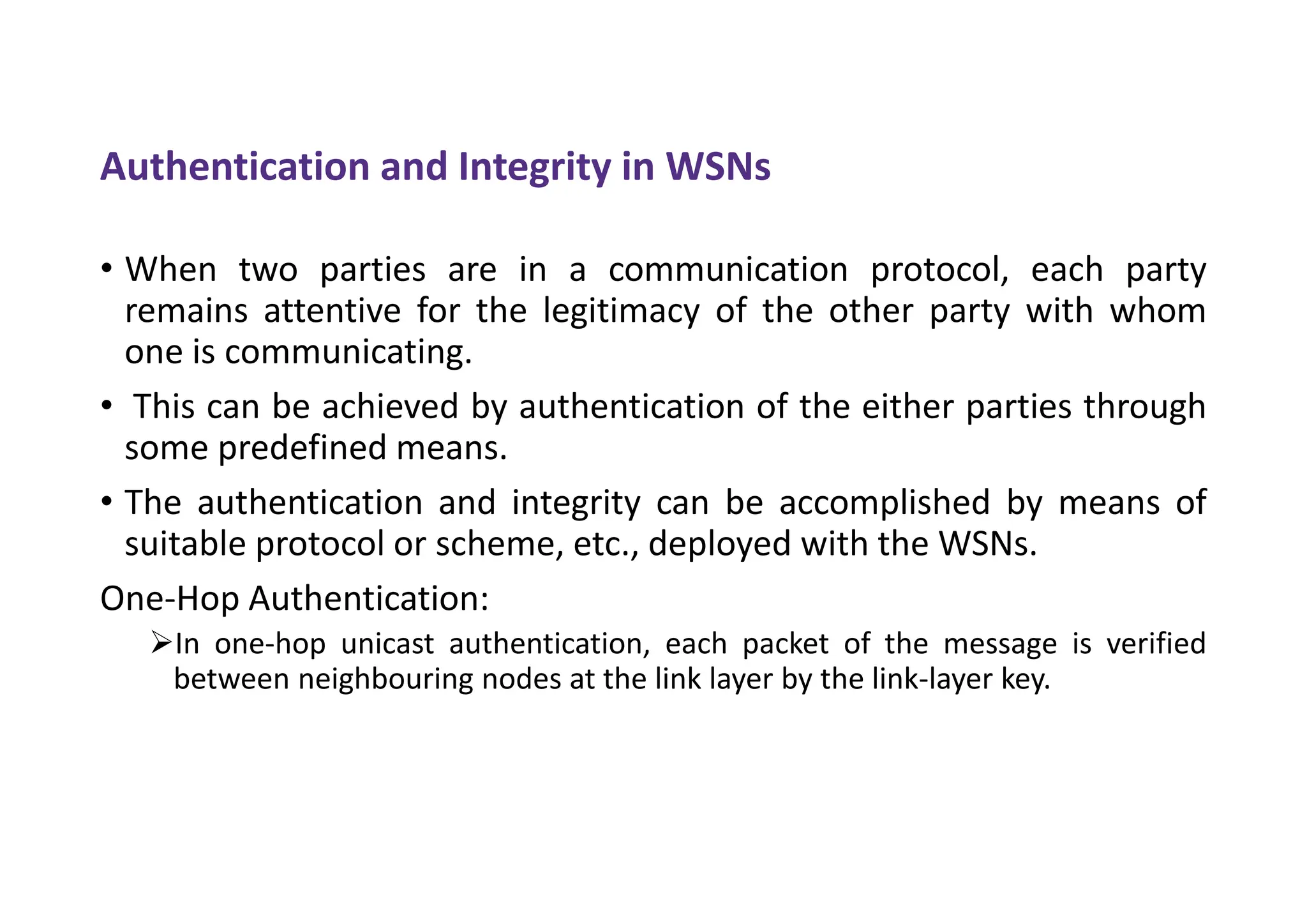 Authentication and Integrity in WSNs
• When two parties are in a communication protocol, each party
remains attentive for the legitimacy of the other party with whom
one is communicating.
• This can be achieved by authentication of the either parties through
some predefined means.
• The authentication and integrity can be accomplished by means of
suitable protocol or scheme, etc., deployed with the WSNs.
One-Hop Authentication:
In one-hop unicast authentication, each packet of the message is verified
between neighbouring nodes at the link layer by the link-layer key.
 