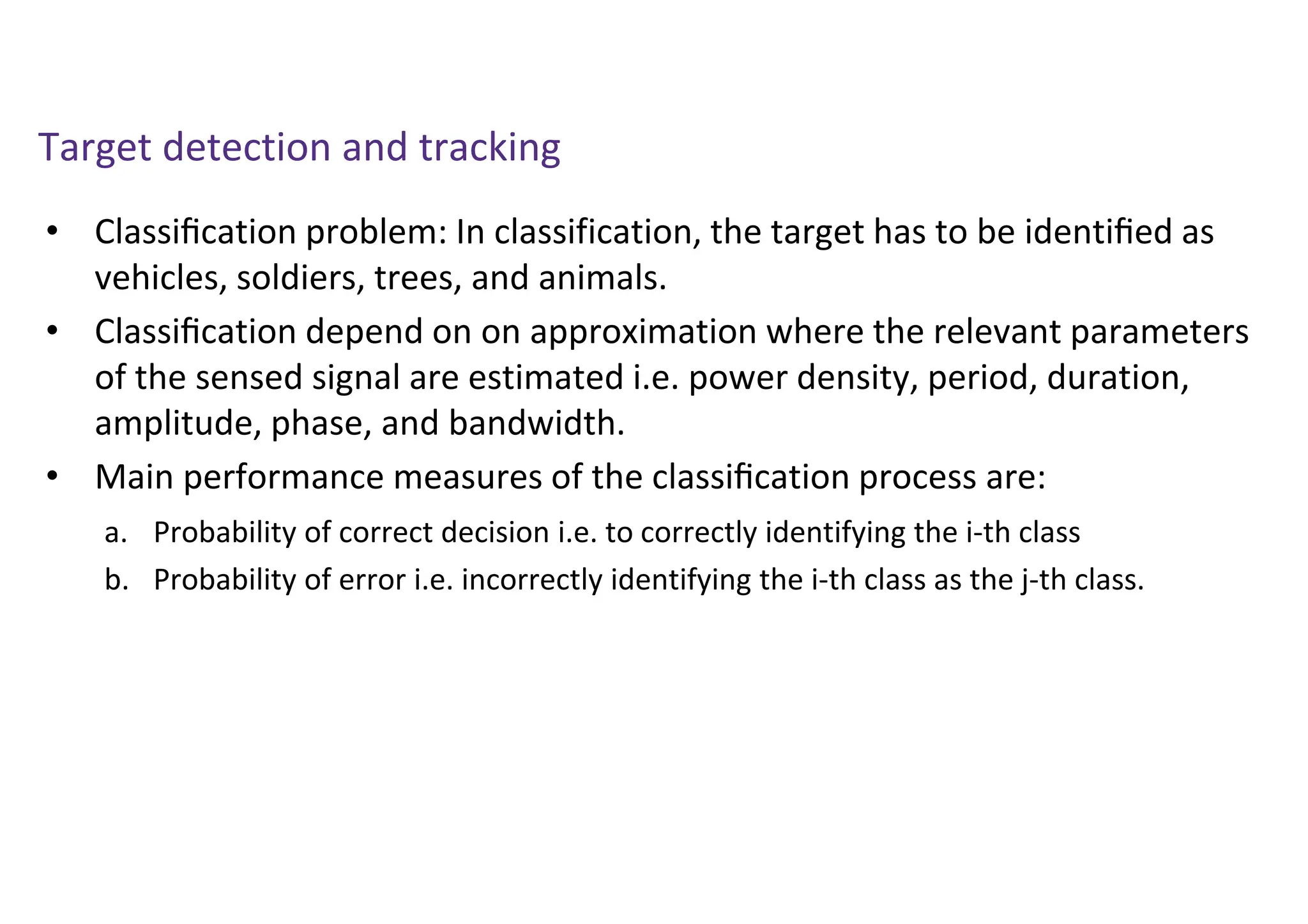 Target detection and tracking
• Classiﬁcation problem: In classification, the target has to be identiﬁed as
vehicles, soldiers, trees, and animals.
• Classiﬁcation depend on on approximation where the relevant parameters
of the sensed signal are estimated i.e. power density, period, duration,
amplitude, phase, and bandwidth.
• Main performance measures of the classiﬁcation process are:
a. Probability of correct decision i.e. to correctly identifying the i-th class
b. Probability of error i.e. incorrectly identifying the i-th class as the j-th class.
 