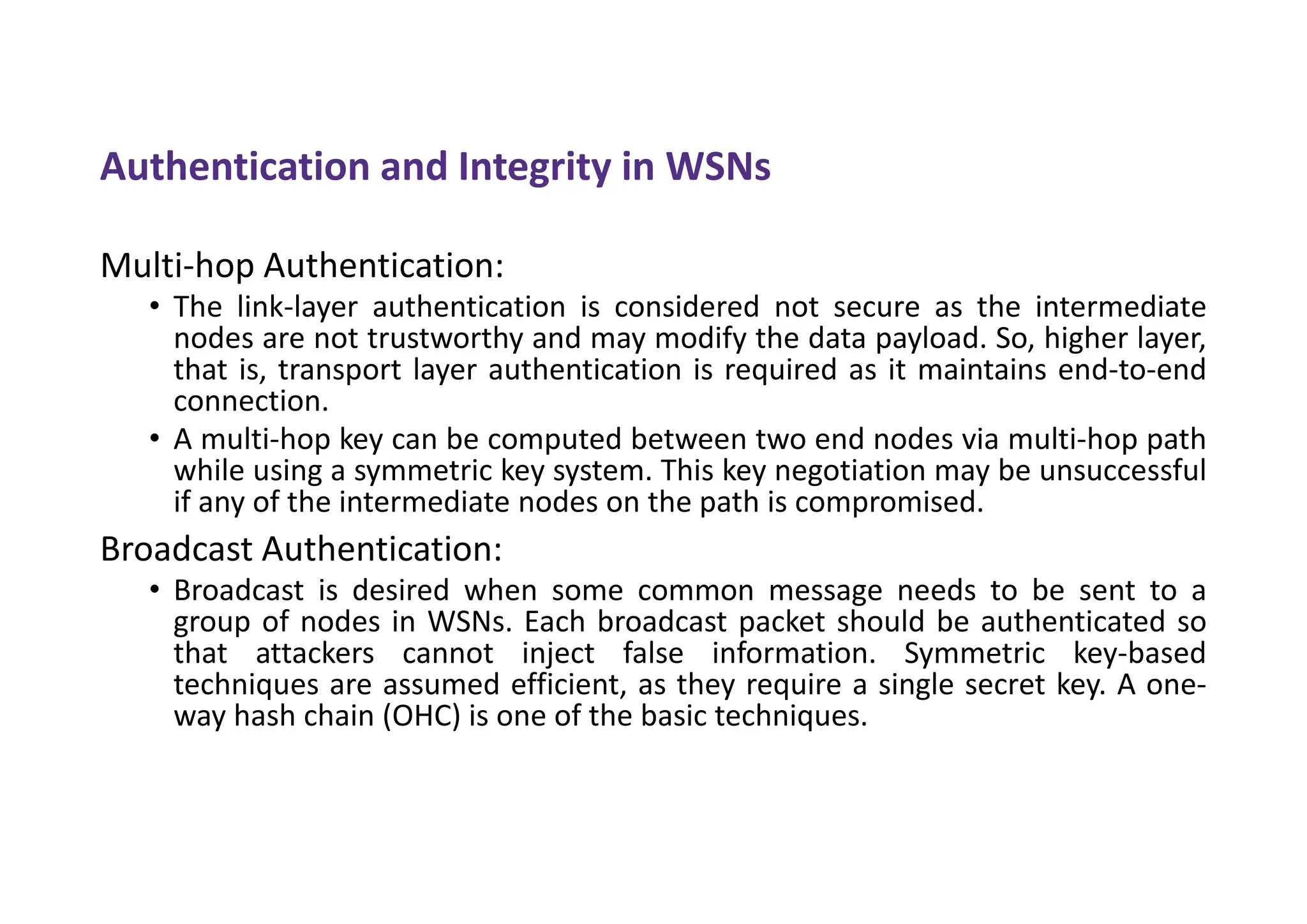 Authentication and Integrity in WSNs
Multi-hop Authentication:
• The link-layer authentication is considered not secure as the intermediate
nodes are not trustworthy and may modify the data payload. So, higher layer,
that is, transport layer authentication is required as it maintains end-to-end
connection.
• A multi-hop key can be computed between two end nodes via multi-hop path
while using a symmetric key system. This key negotiation may be unsuccessful
if any of the intermediate nodes on the path is compromised.
Broadcast Authentication:
• Broadcast is desired when some common message needs to be sent to a
group of nodes in WSNs. Each broadcast packet should be authenticated so
that attackers cannot inject false information. Symmetric key-based
techniques are assumed efficient, as they require a single secret key. A one-
way hash chain (OHC) is one of the basic techniques.
 
