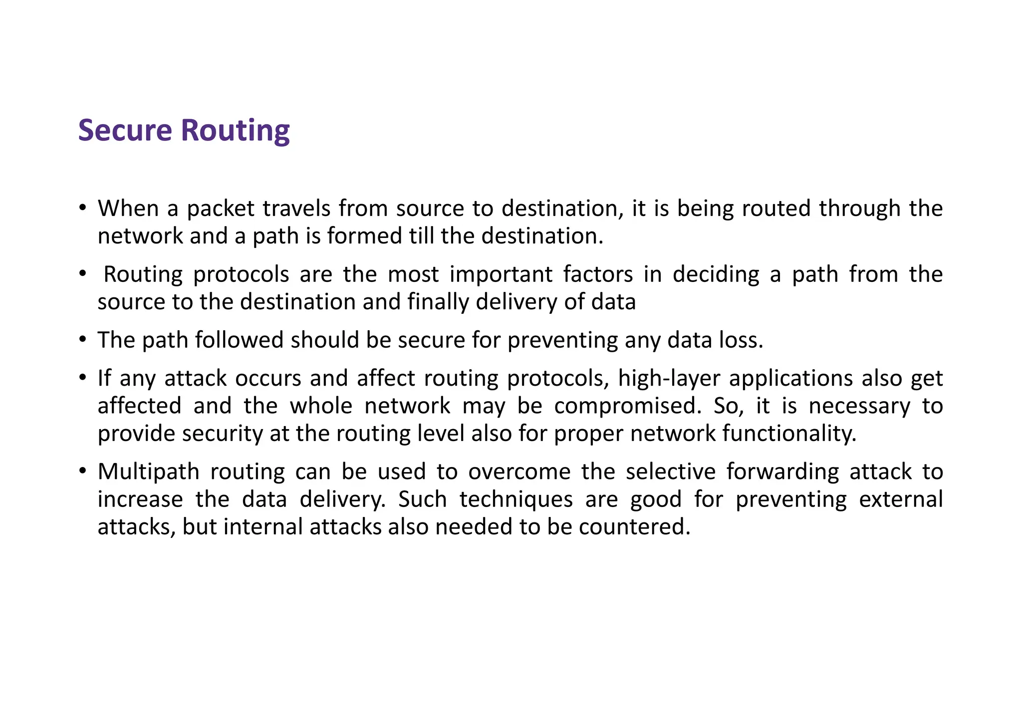 Secure Routing
• When a packet travels from source to destination, it is being routed through the
network and a path is formed till the destination.
• Routing protocols are the most important factors in deciding a path from the
source to the destination and finally delivery of data
• The path followed should be secure for preventing any data loss.
• If any attack occurs and affect routing protocols, high-layer applications also get
affected and the whole network may be compromised. So, it is necessary to
provide security at the routing level also for proper network functionality.
• Multipath routing can be used to overcome the selective forwarding attack to
increase the data delivery. Such techniques are good for preventing external
attacks, but internal attacks also needed to be countered.
 