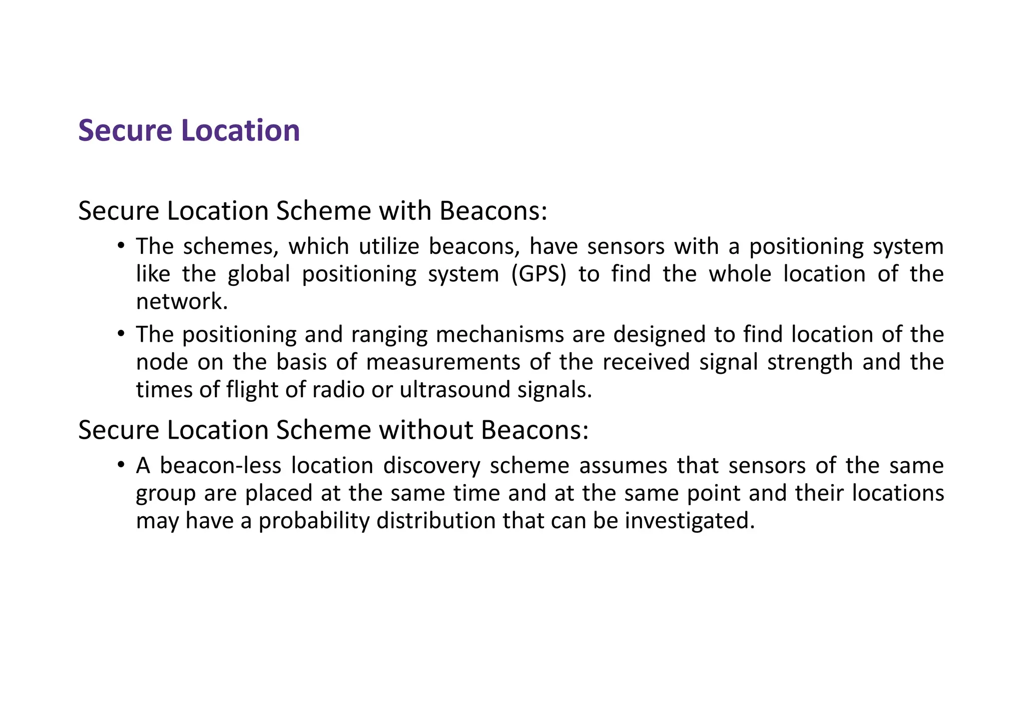 Secure Location
Secure Location Scheme with Beacons:
• The schemes, which utilize beacons, have sensors with a positioning system
like the global positioning system (GPS) to find the whole location of the
network.
• The positioning and ranging mechanisms are designed to find location of the
node on the basis of measurements of the received signal strength and the
times of flight of radio or ultrasound signals.
Secure Location Scheme without Beacons:
• A beacon-less location discovery scheme assumes that sensors of the same
group are placed at the same time and at the same point and their locations
may have a probability distribution that can be investigated.
 