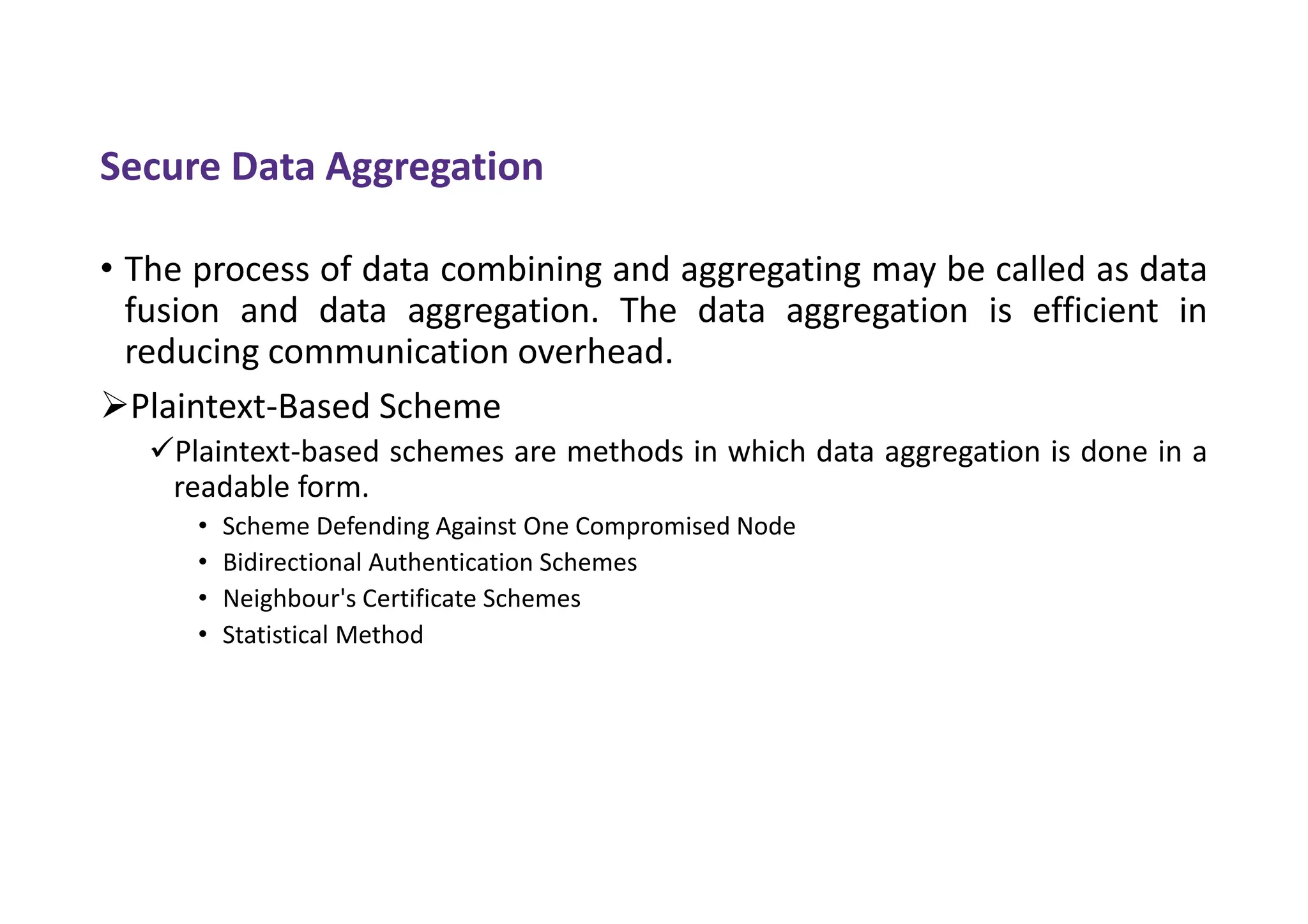 Secure Data Aggregation
• The process of data combining and aggregating may be called as data
fusion and data aggregation. The data aggregation is efficient in
reducing communication overhead.
Plaintext-Based Scheme
Plaintext-based schemes are methods in which data aggregation is done in a
readable form.
• Scheme Defending Against One Compromised Node
• Bidirectional Authentication Schemes
• Neighbour's Certificate Schemes
• Statistical Method
 