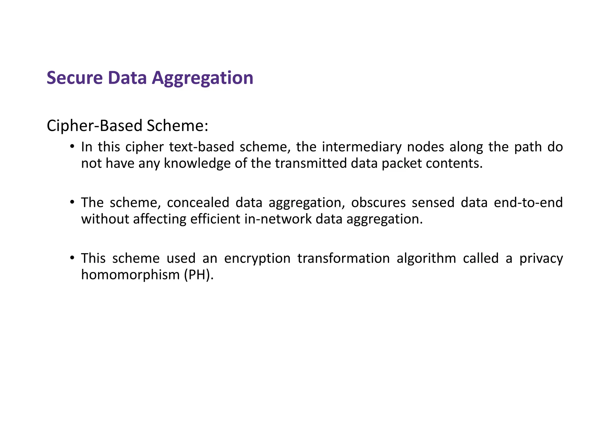 Secure Data Aggregation
Cipher-Based Scheme:
• In this cipher text-based scheme, the intermediary nodes along the path do
not have any knowledge of the transmitted data packet contents.
• The scheme, concealed data aggregation, obscures sensed data end-to-end
without affecting efficient in-network data aggregation.
• This scheme used an encryption transformation algorithm called a privacy
homomorphism (PH).
 