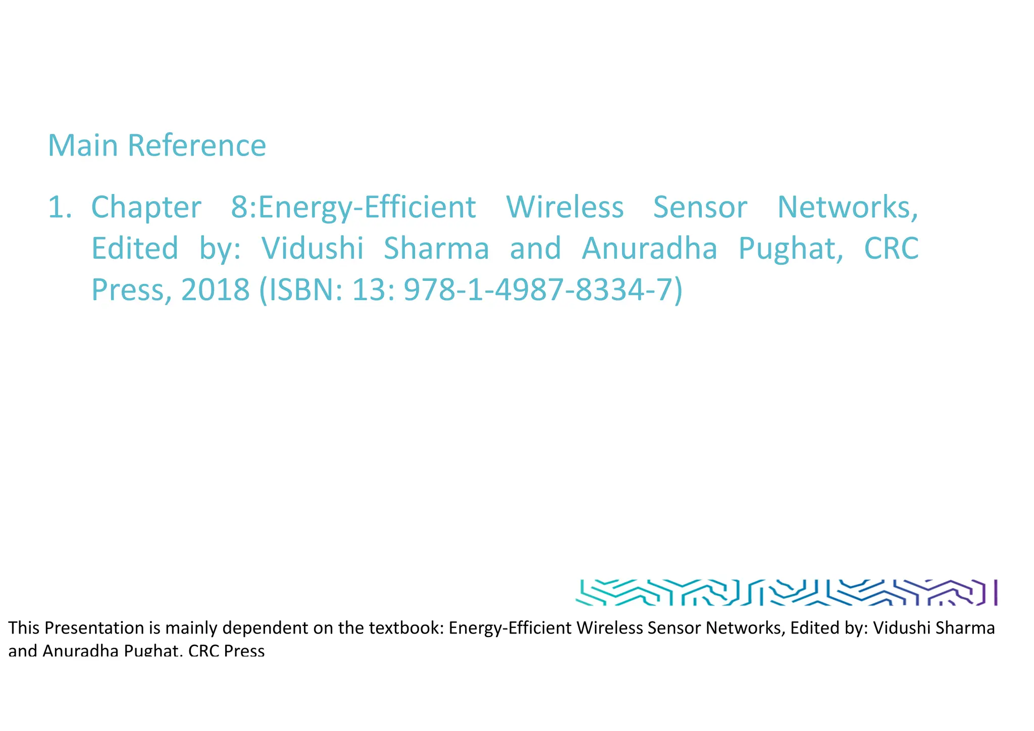 Main Reference
1. Chapter 8:Energy-Efficient Wireless Sensor Networks,
Edited by: Vidushi Sharma and Anuradha Pughat, CRC
Press, 2018 (ISBN: 13: 978-1-4987-8334-7)
This Presentation is mainly dependent on the textbook: Energy-Efficient Wireless Sensor Networks, Edited by: Vidushi Sharma
and Anuradha Pughat, CRC Press
 