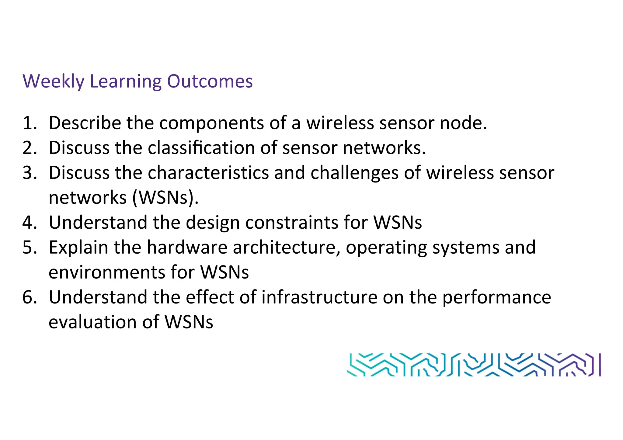 Weekly Learning Outcomes
1. Describe the components of a wireless sensor node.
2. Discuss the classiﬁcation of sensor networks.
3. Discuss the characteristics and challenges of wireless sensor
networks (WSNs).
4. Understand the design constraints for WSNs
5. Explain the hardware architecture, operating systems and
environments for WSNs
6. Understand the effect of infrastructure on the performance
evaluation of WSNs
 