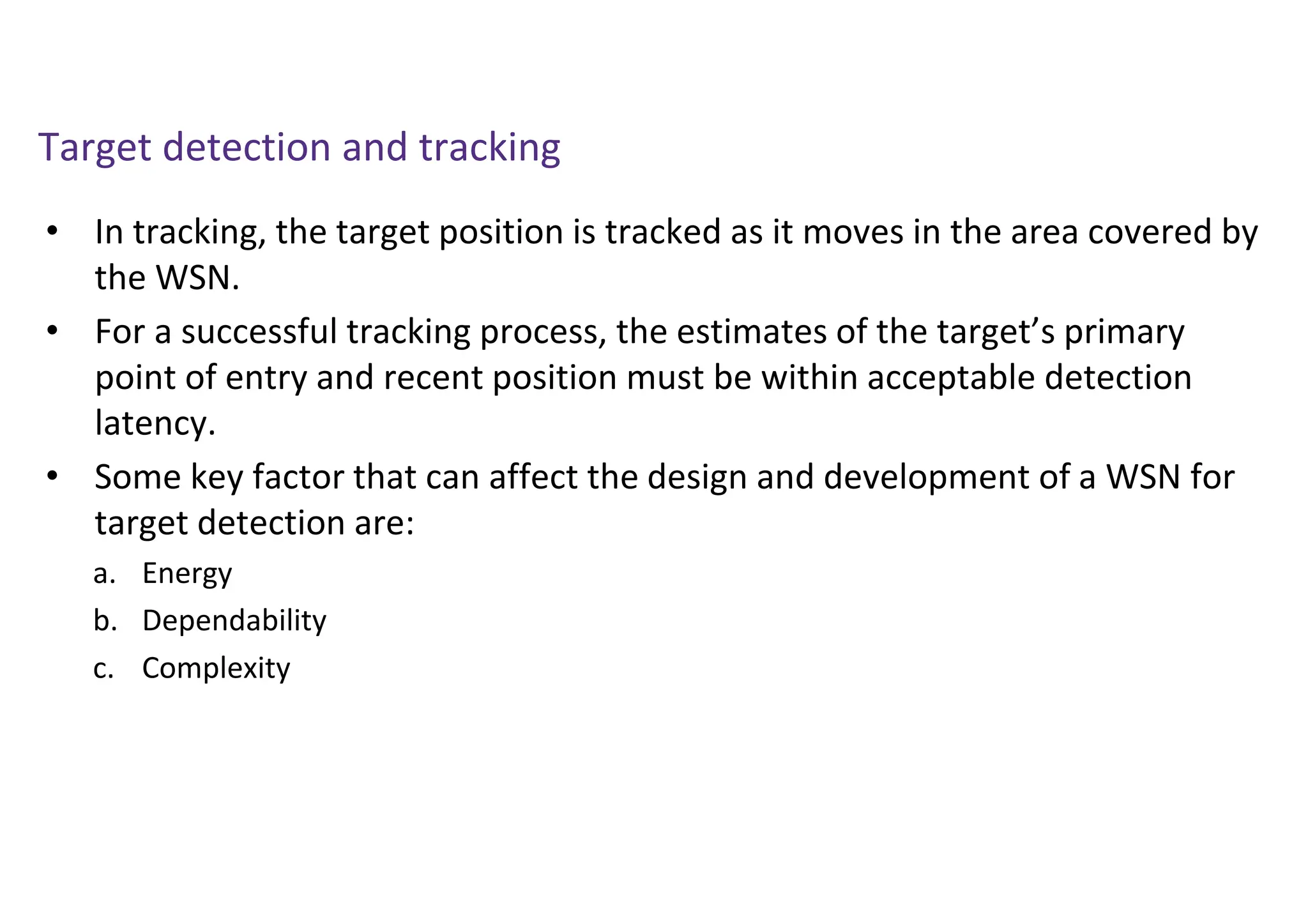 Target detection and tracking
• In tracking, the target position is tracked as it moves in the area covered by
the WSN.
• For a successful tracking process, the estimates of the target’s primary
point of entry and recent position must be within acceptable detection
latency.
• Some key factor that can affect the design and development of a WSN for
target detection are:
a. Energy
b. Dependability
c. Complexity
 