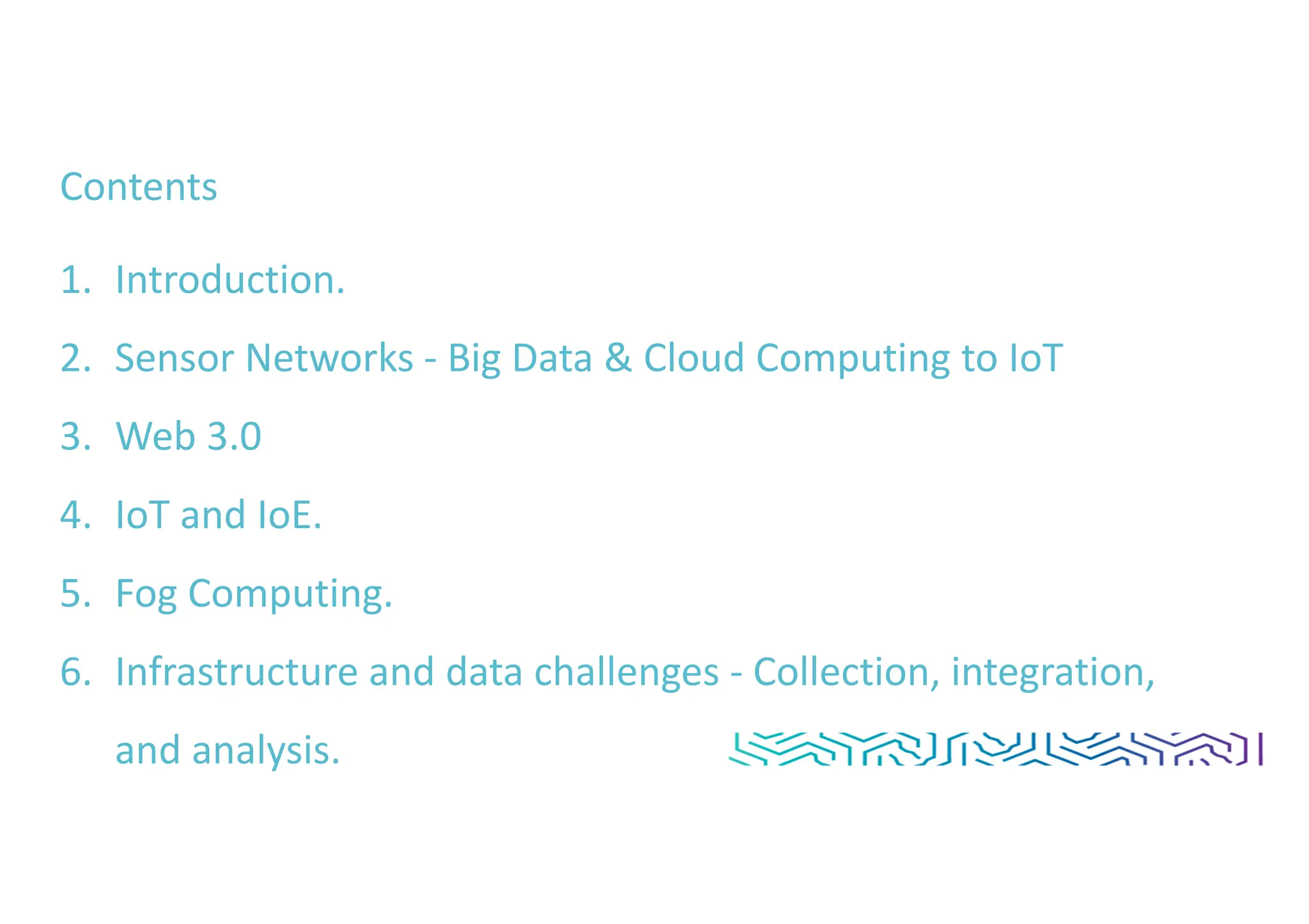 Contents
1. Introduction.
2. Sensor Networks - Big Data & Cloud Computing to IoT
3. Web 3.0
4. IoT and IoE.
5. Fog Computing.
6. Infrastructure and data challenges - Collection, integration,
and analysis.
 