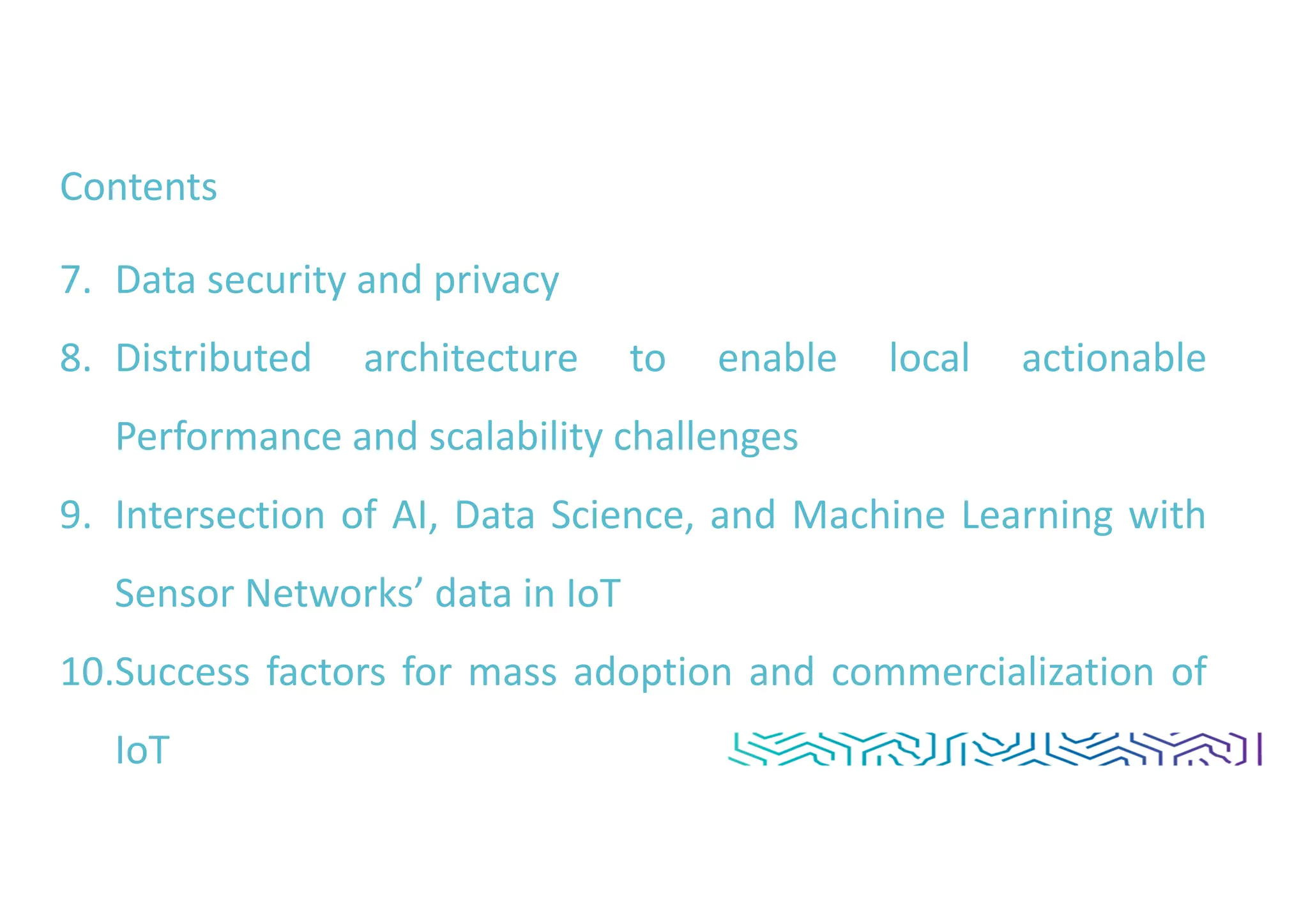 Contents
7. Data security and privacy
8. Distributed architecture to enable local actionable
Performance and scalability challenges
9. Intersection of AI, Data Science, and Machine Learning with
Sensor Networks’ data in IoT
10.Success factors for mass adoption and commercialization of
IoT
 