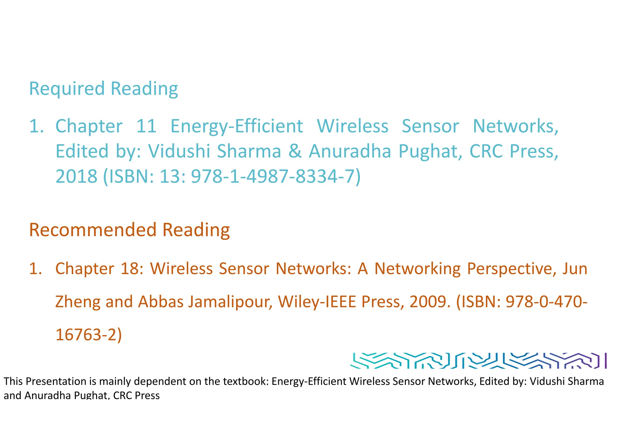 Required Reading
1. Chapter 11 Energy-Efficient Wireless Sensor Networks,
Edited by: Vidushi Sharma & Anuradha Pughat, CRC Press,
2018 (ISBN: 13: 978-1-4987-8334-7)
Recommended Reading
1. Chapter 18: Wireless Sensor Networks: A Networking Perspective, Jun
Zheng and Abbas Jamalipour, Wiley-IEEE Press, 2009. (ISBN: 978-0-470-
16763-2)
This Presentation is mainly dependent on the textbook: Energy-Efficient Wireless Sensor Networks, Edited by: Vidushi Sharma
and Anuradha Pughat, CRC Press
 
