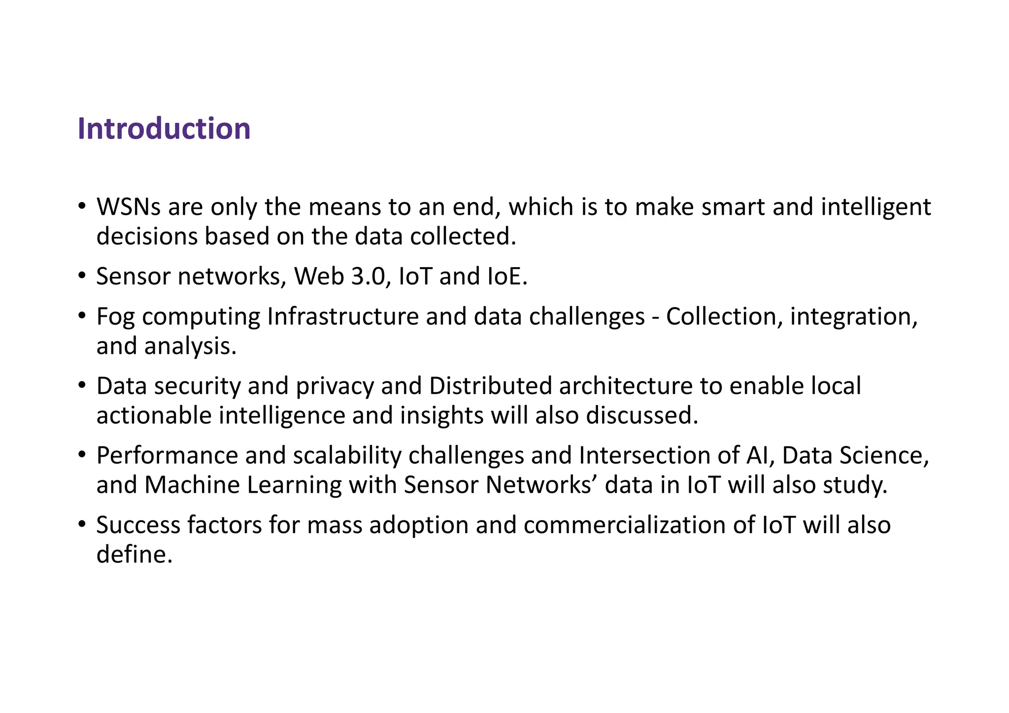 Introduction
• WSNs are only the means to an end, which is to make smart and intelligent
decisions based on the data collected.
• Sensor networks, Web 3.0, IoT and IoE.
• Fog computing Infrastructure and data challenges - Collection, integration,
and analysis.
• Data security and privacy and Distributed architecture to enable local
actionable intelligence and insights will also discussed.
• Performance and scalability challenges and Intersection of AI, Data Science,
and Machine Learning with Sensor Networks’ data in IoT will also study.
• Success factors for mass adoption and commercialization of IoT will also
define.
 