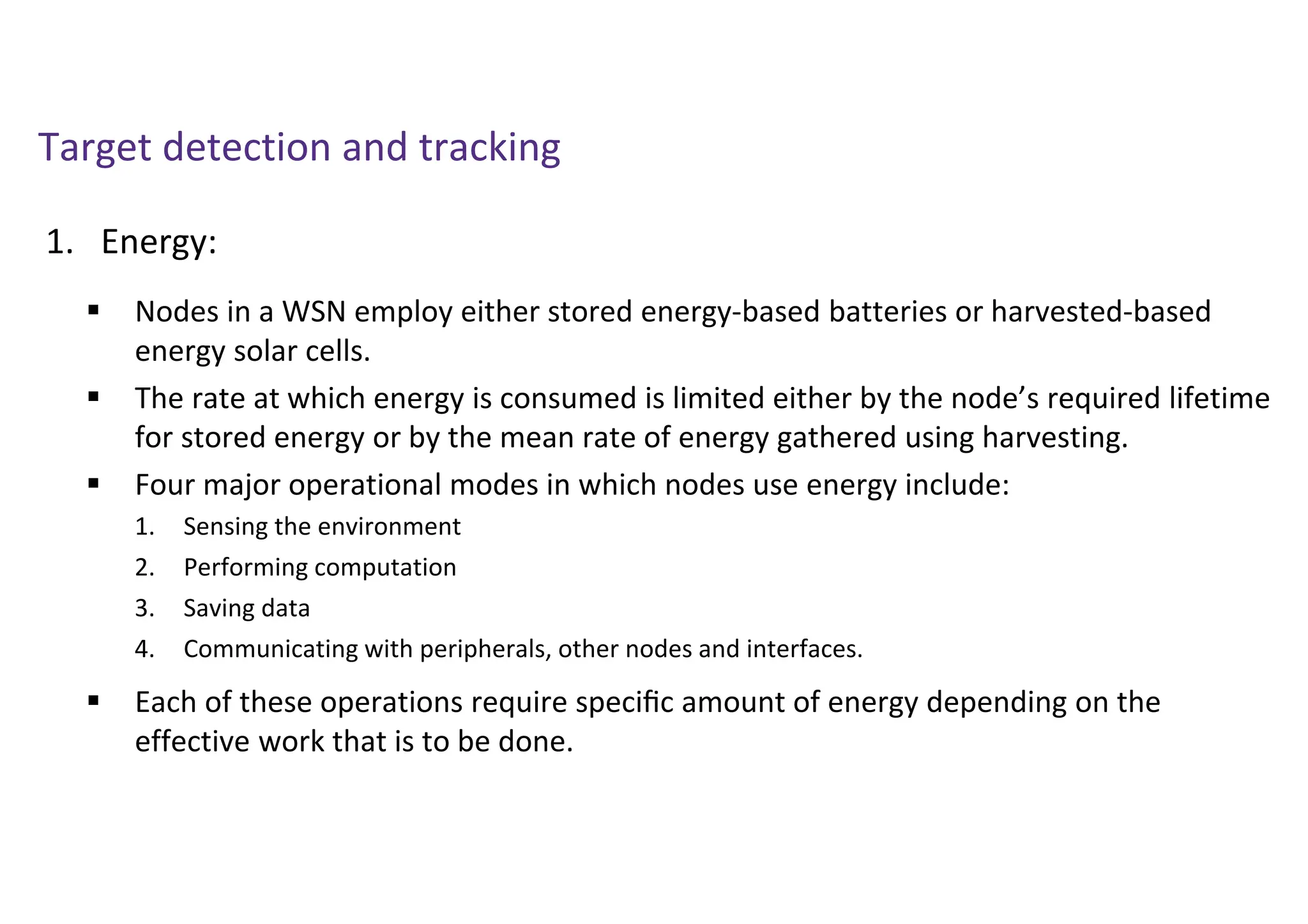 Target detection and tracking
1. Energy:
 Nodes in a WSN employ either stored energy-based batteries or harvested-based
energy solar cells.
 The rate at which energy is consumed is limited either by the node’s required lifetime
for stored energy or by the mean rate of energy gathered using harvesting.
 Four major operational modes in which nodes use energy include:
 Each of these operations require speciﬁc amount of energy depending on the
effective work that is to be done.
1. Sensing the environment
2. Performing computation
3. Saving data
4. Communicating with peripherals, other nodes and interfaces.
 