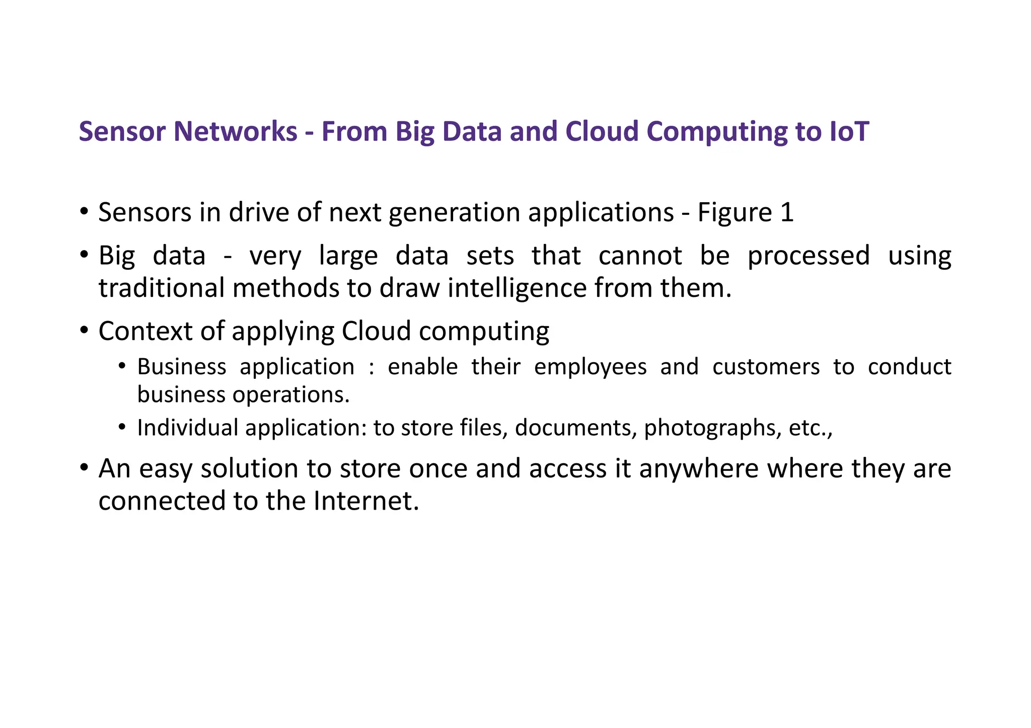 Sensor Networks - From Big Data and Cloud Computing to IoT
• Sensors in drive of next generation applications - Figure 1
• Big data - very large data sets that cannot be processed using
traditional methods to draw intelligence from them.
• Context of applying Cloud computing
• Business application : enable their employees and customers to conduct
business operations.
• Individual application: to store files, documents, photographs, etc.,
• An easy solution to store once and access it anywhere where they are
connected to the Internet.
 