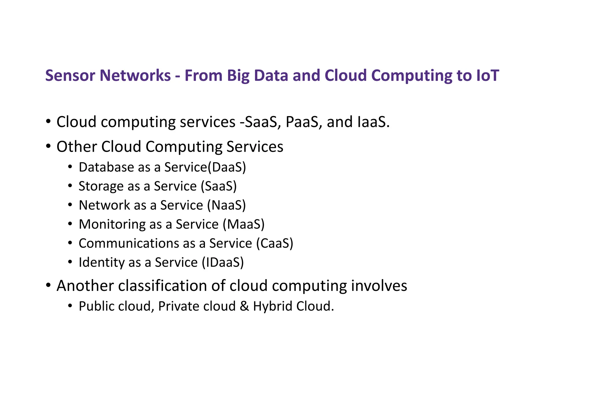 Sensor Networks - From Big Data and Cloud Computing to IoT
• Cloud computing services -SaaS, PaaS, and IaaS.
• Other Cloud Computing Services
• Database as a Service(DaaS)
• Storage as a Service (SaaS)
• Network as a Service (NaaS)
• Monitoring as a Service (MaaS)
• Communications as a Service (CaaS)
• Identity as a Service (IDaaS)
• Another classification of cloud computing involves
• Public cloud, Private cloud & Hybrid Cloud.
 