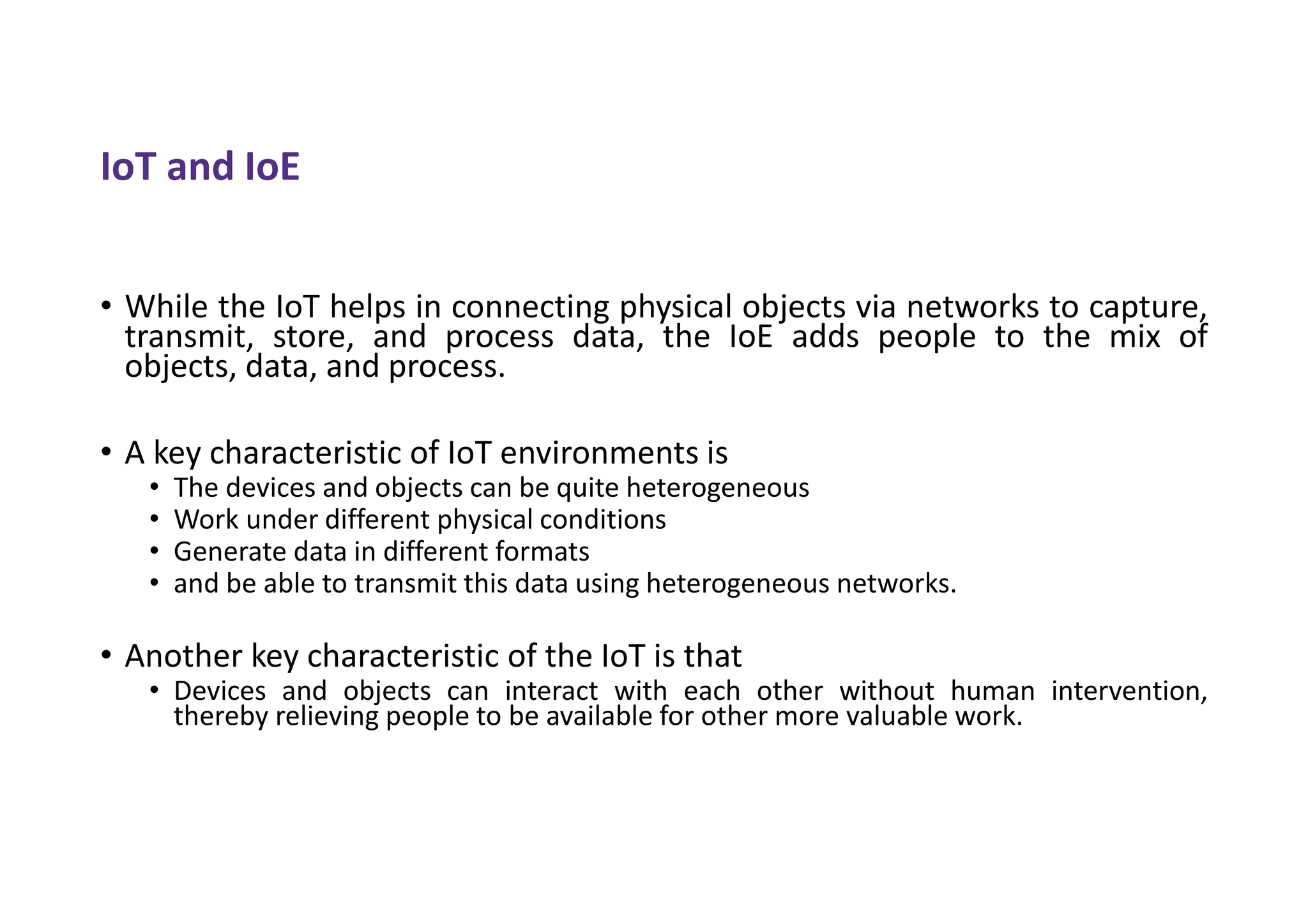 IoT and IoE
• While the IoT helps in connecting physical objects via networks to capture,
transmit, store, and process data, the IoE adds people to the mix of
objects, data, and process.
• A key characteristic of IoT environments is
• The devices and objects can be quite heterogeneous
• Work under different physical conditions
• Generate data in different formats
• and be able to transmit this data using heterogeneous networks.
• Another key characteristic of the IoT is that
• Devices and objects can interact with each other without human intervention,
thereby relieving people to be available for other more valuable work.
 