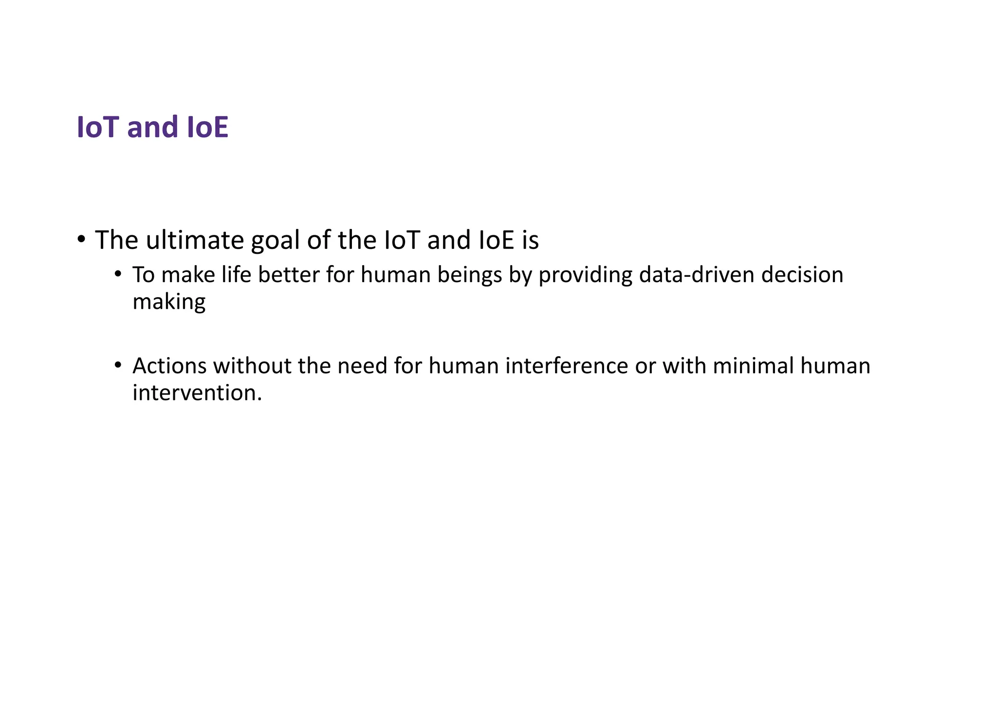 IoT and IoE
• The ultimate goal of the IoT and IoE is
• To make life better for human beings by providing data-driven decision
making
• Actions without the need for human interference or with minimal human
intervention.
 