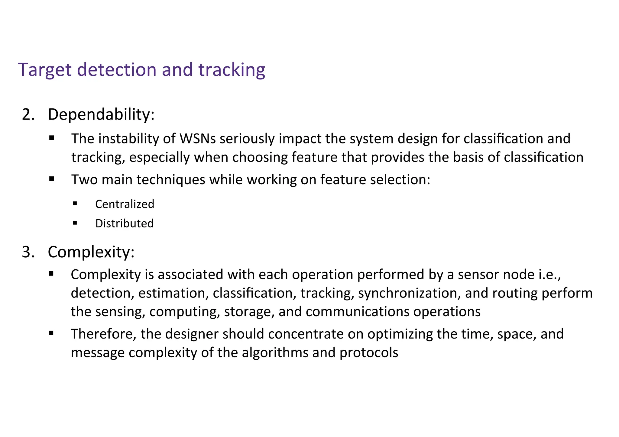 Target detection and tracking
2. Dependability:
3. Complexity:
 The instability of WSNs seriously impact the system design for classiﬁcation and
tracking, especially when choosing feature that provides the basis of classiﬁcation
 Two main techniques while working on feature selection:
 Complexity is associated with each operation performed by a sensor node i.e.,
detection, estimation, classiﬁcation, tracking, synchronization, and routing perform
the sensing, computing, storage, and communications operations
 Therefore, the designer should concentrate on optimizing the time, space, and
message complexity of the algorithms and protocols
 Centralized
 Distributed
 