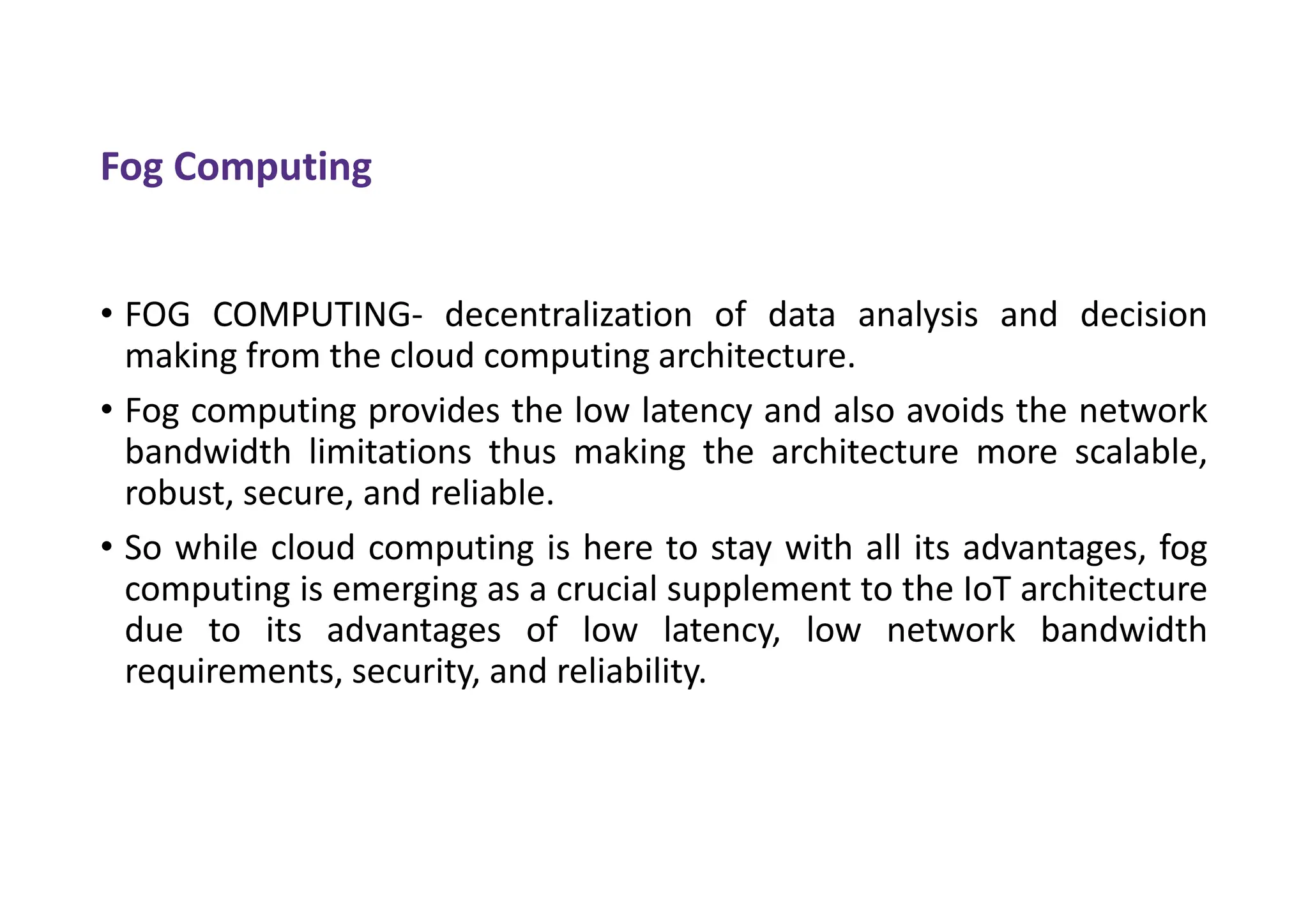 Fog Computing
• FOG COMPUTING- decentralization of data analysis and decision
making from the cloud computing architecture.
• Fog computing provides the low latency and also avoids the network
bandwidth limitations thus making the architecture more scalable,
robust, secure, and reliable.
• So while cloud computing is here to stay with all its advantages, fog
computing is emerging as a crucial supplement to the IoT architecture
due to its advantages of low latency, low network bandwidth
requirements, security, and reliability.
 