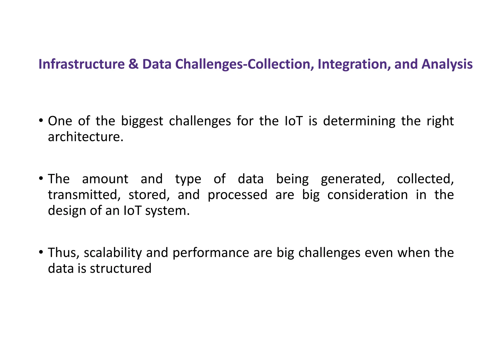 Infrastructure & Data Challenges-Collection, Integration, and Analysis
• One of the biggest challenges for the IoT is determining the right
architecture.
• The amount and type of data being generated, collected,
transmitted, stored, and processed are big consideration in the
design of an IoT system.
• Thus, scalability and performance are big challenges even when the
data is structured
 