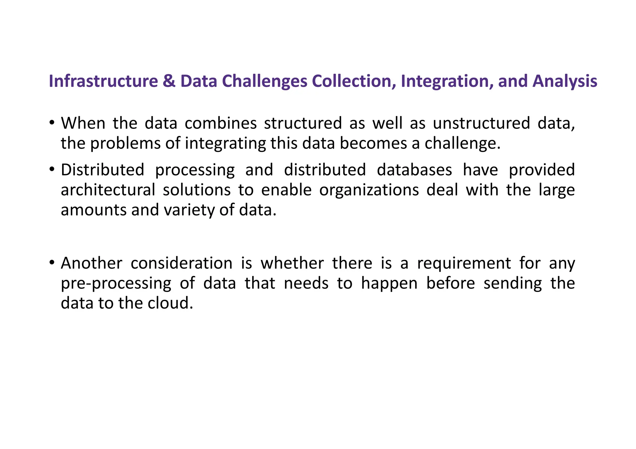 Infrastructure & Data Challenges Collection, Integration, and Analysis
• When the data combines structured as well as unstructured data,
the problems of integrating this data becomes a challenge.
• Distributed processing and distributed databases have provided
architectural solutions to enable organizations deal with the large
amounts and variety of data.
• Another consideration is whether there is a requirement for any
pre-processing of data that needs to happen before sending the
data to the cloud.
 