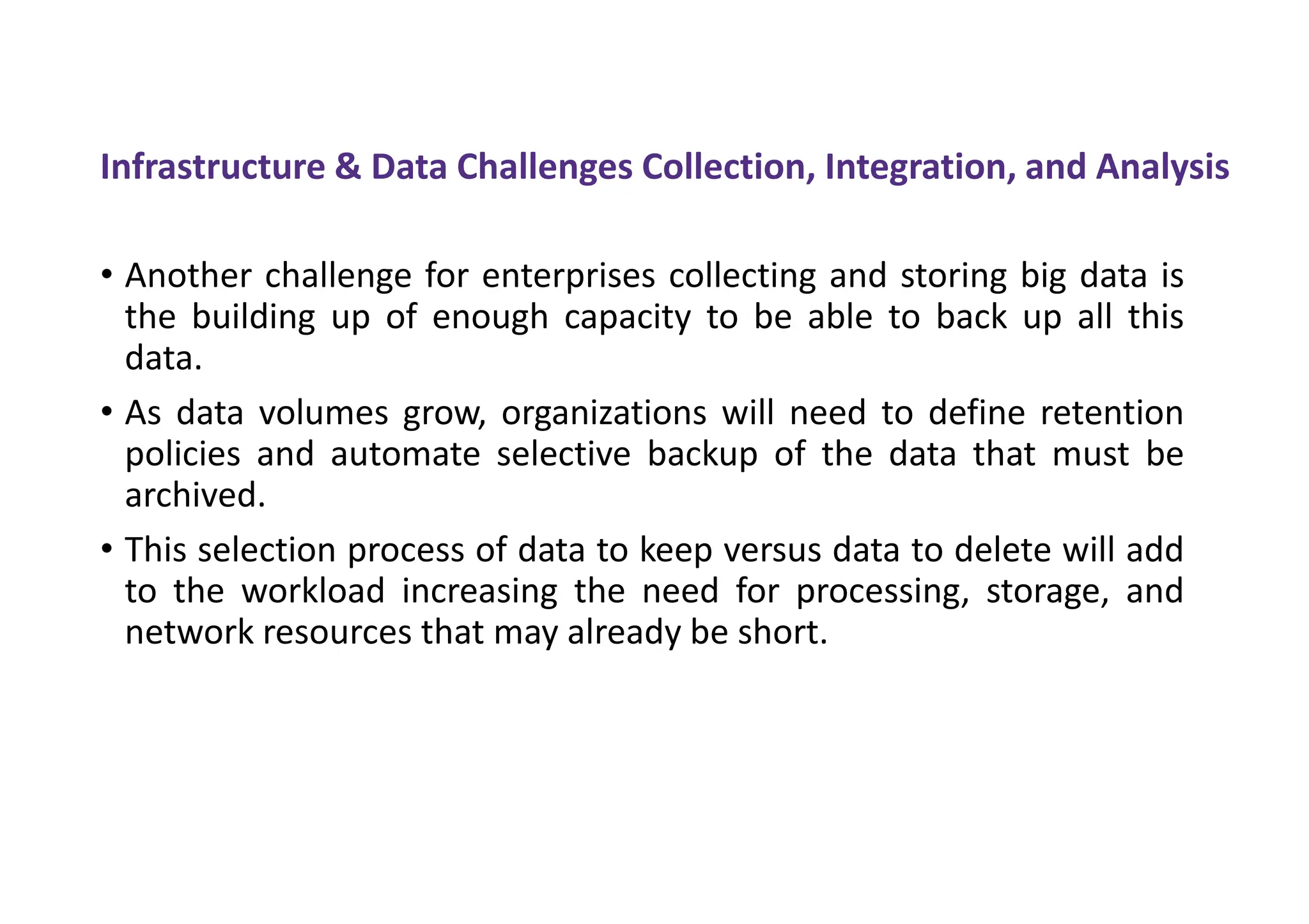 Infrastructure & Data Challenges Collection, Integration, and Analysis
• Another challenge for enterprises collecting and storing big data is
the building up of enough capacity to be able to back up all this
data.
• As data volumes grow, organizations will need to define retention
policies and automate selective backup of the data that must be
archived.
• This selection process of data to keep versus data to delete will add
to the workload increasing the need for processing, storage, and
network resources that may already be short.
 