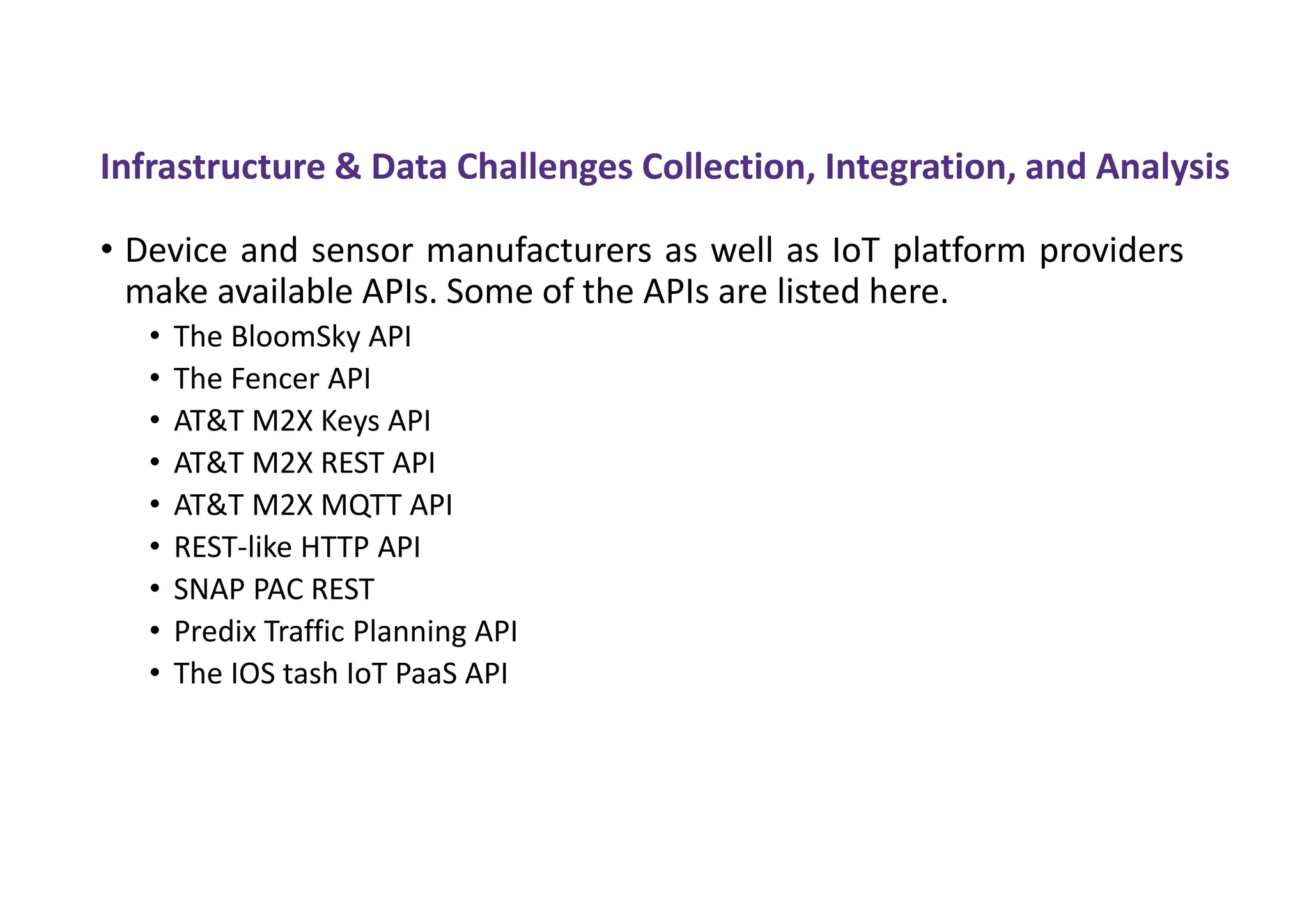 Infrastructure & Data Challenges Collection, Integration, and Analysis
• Device and sensor manufacturers as well as IoT platform providers
make available APIs. Some of the APIs are listed here.
• The BloomSky API
• The Fencer API
• AT&T M2X Keys API
• AT&T M2X REST API
• AT&T M2X MQTT API
• REST-like HTTP API
• SNAP PAC REST
• Predix Traffic Planning API
• The IOS tash IoT PaaS API
 