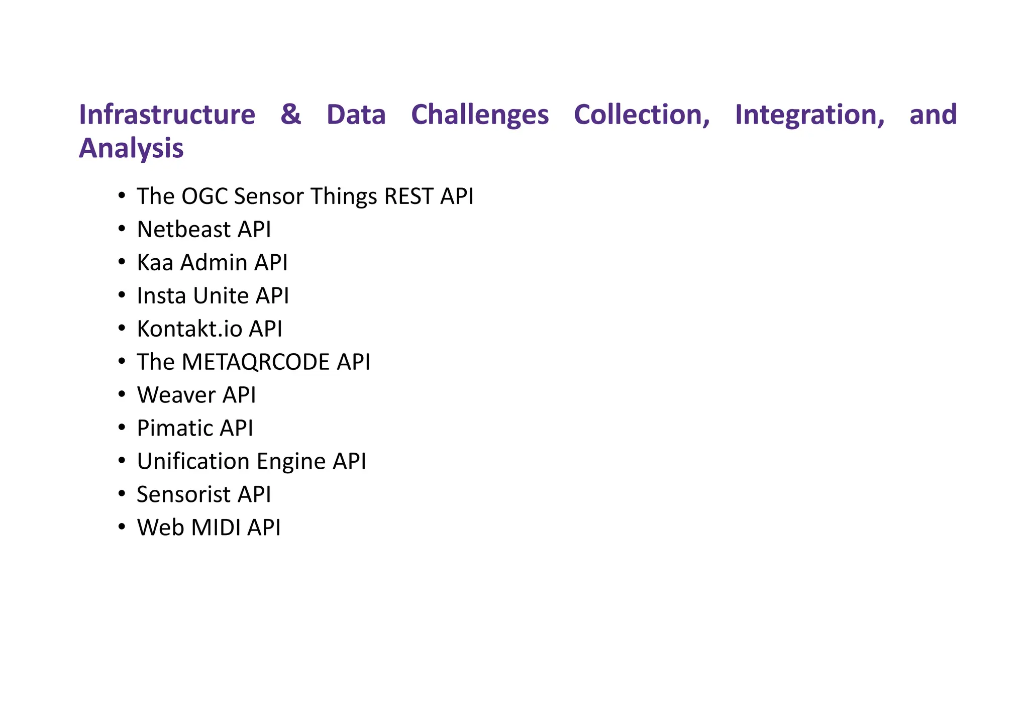 Infrastructure & Data Challenges Collection, Integration, and
Analysis
• The OGC Sensor Things REST API
• Netbeast API
• Kaa Admin API
• Insta Unite API
• Kontakt.io API
• The METAQRCODE API
• Weaver API
• Pimatic API
• Unification Engine API
• Sensorist API
• Web MIDI API
 