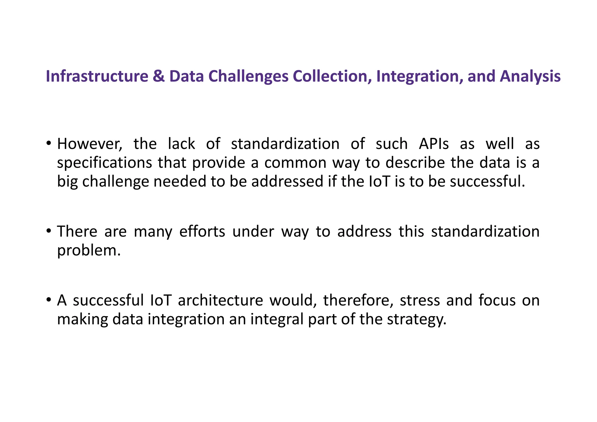 Infrastructure & Data Challenges Collection, Integration, and Analysis
• However, the lack of standardization of such APIs as well as
specifications that provide a common way to describe the data is a
big challenge needed to be addressed if the IoT is to be successful.
• There are many efforts under way to address this standardization
problem.
• A successful IoT architecture would, therefore, stress and focus on
making data integration an integral part of the strategy.
 