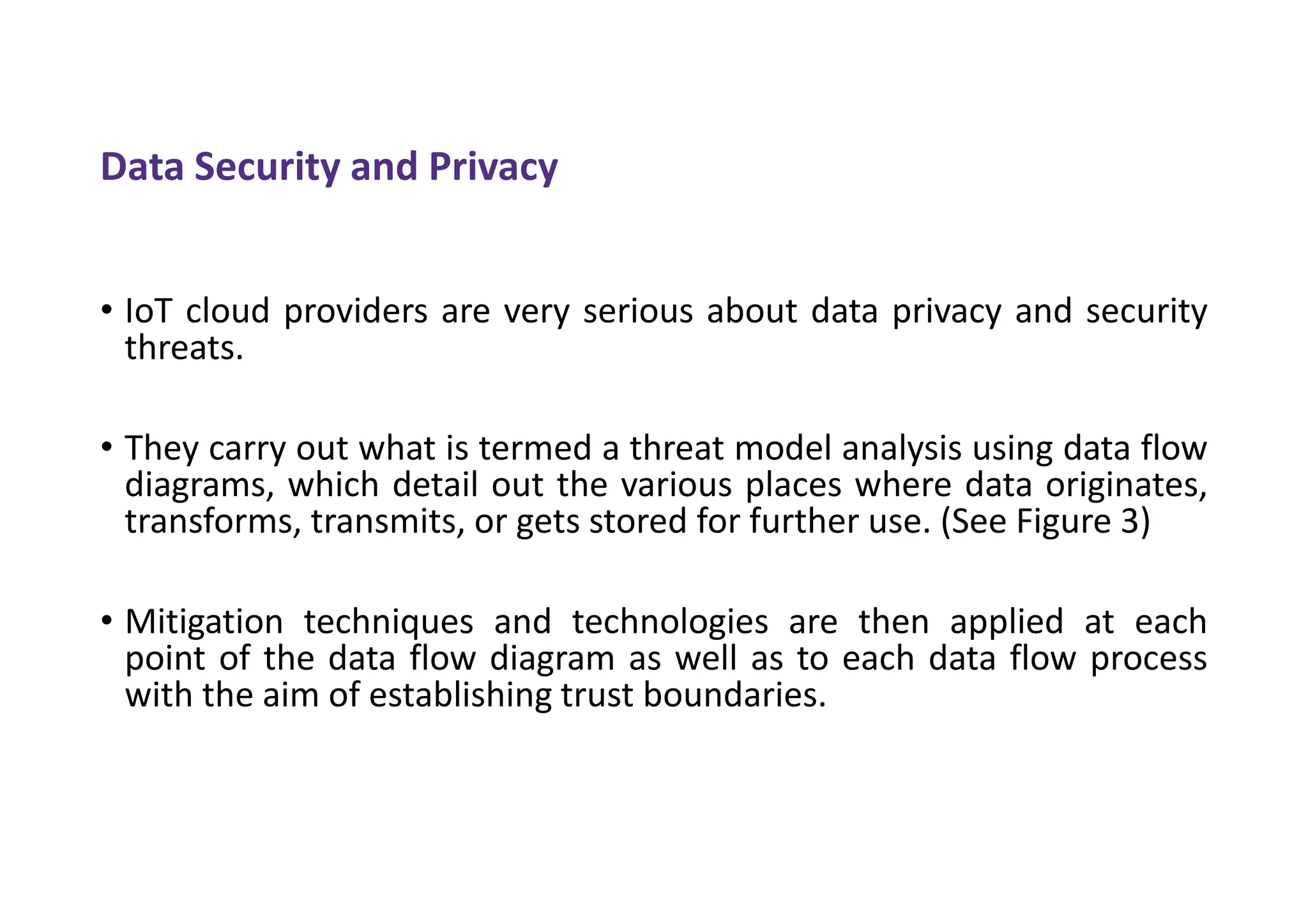 Data Security and Privacy
• IoT cloud providers are very serious about data privacy and security
threats.
• They carry out what is termed a threat model analysis using data flow
diagrams, which detail out the various places where data originates,
transforms, transmits, or gets stored for further use. (See Figure 3)
• Mitigation techniques and technologies are then applied at each
point of the data flow diagram as well as to each data flow process
with the aim of establishing trust boundaries.
 