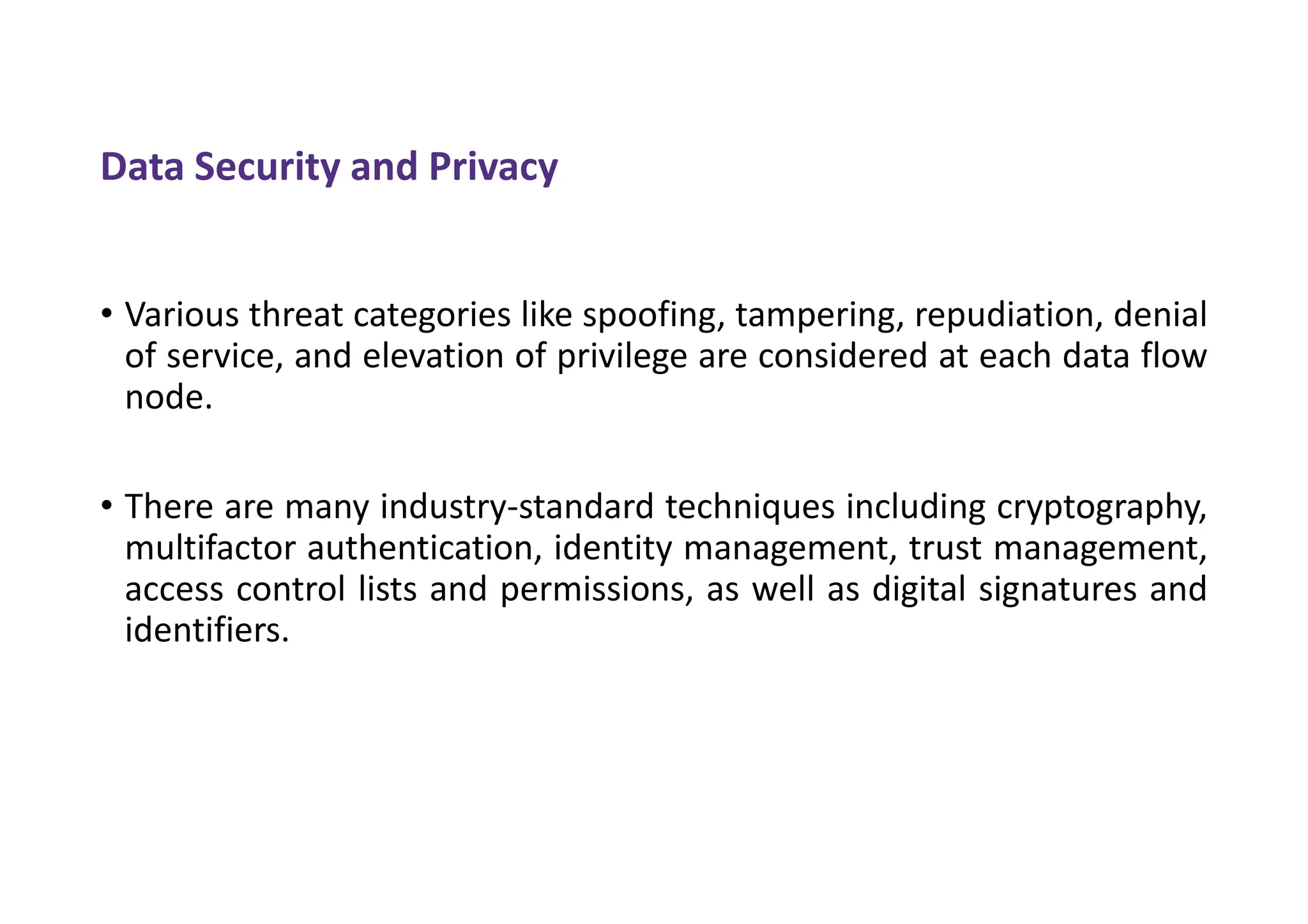 Data Security and Privacy
• Various threat categories like spoofing, tampering, repudiation, denial
of service, and elevation of privilege are considered at each data flow
node.
• There are many industry-standard techniques including cryptography,
multifactor authentication, identity management, trust management,
access control lists and permissions, as well as digital signatures and
identifiers.
 