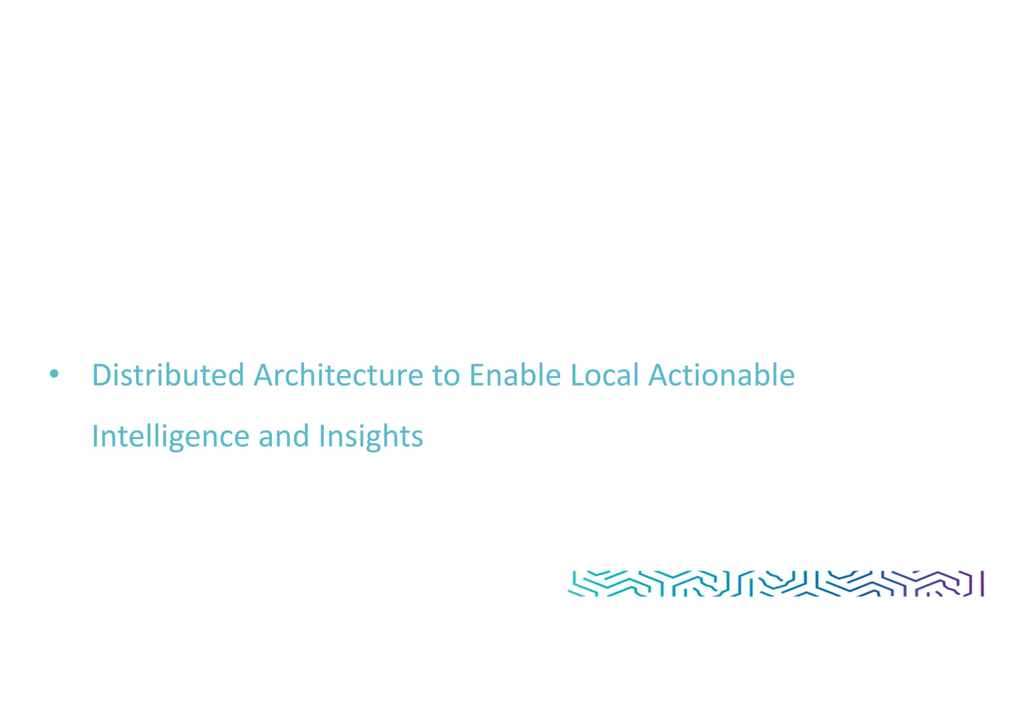 • Distributed Architecture to Enable Local Actionable
Intelligence and Insights
 