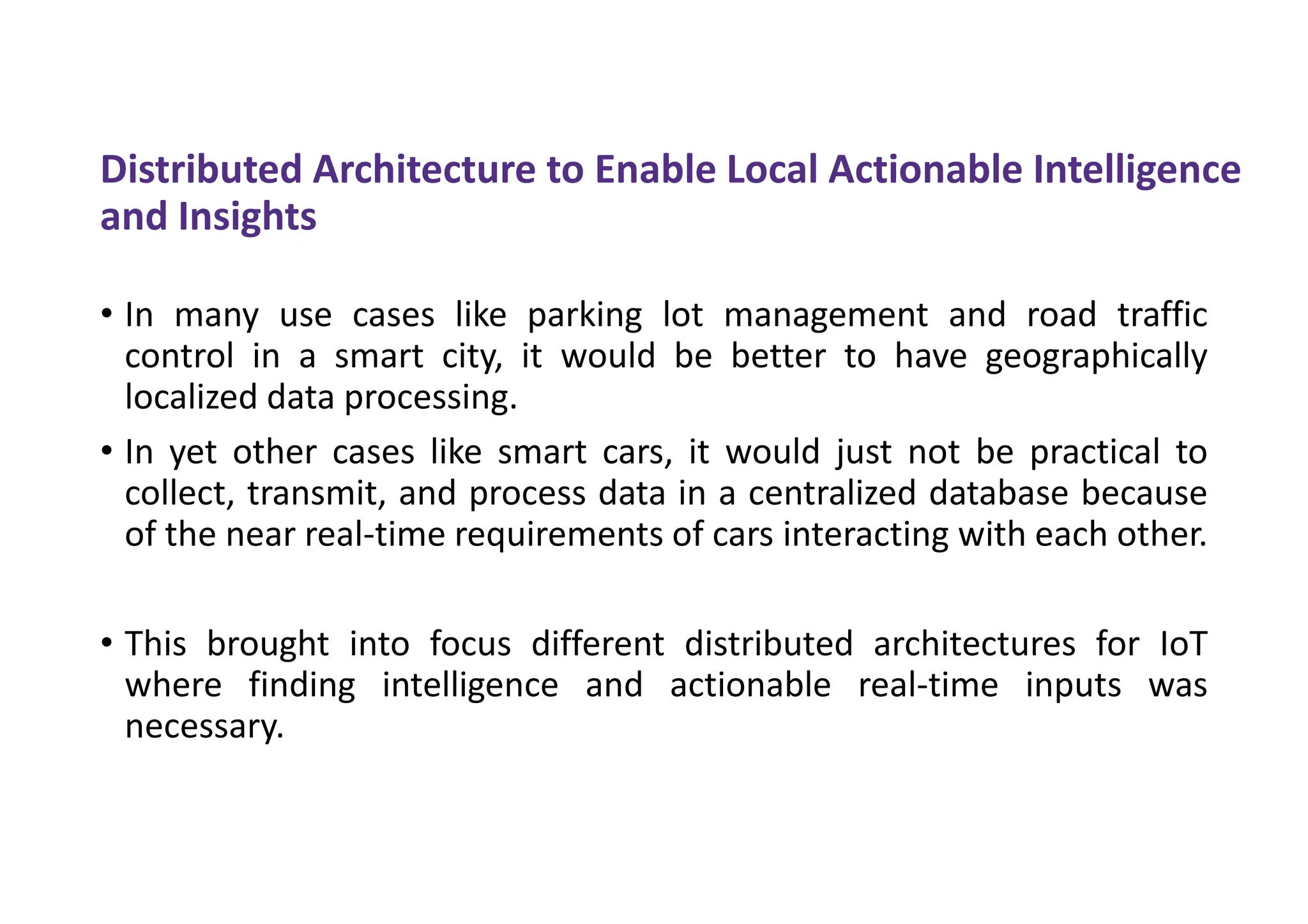 Distributed Architecture to Enable Local Actionable Intelligence
and Insights
• In many use cases like parking lot management and road traffic
control in a smart city, it would be better to have geographically
localized data processing.
• In yet other cases like smart cars, it would just not be practical to
collect, transmit, and process data in a centralized database because
of the near real-time requirements of cars interacting with each other.
• This brought into focus different distributed architectures for IoT
where finding intelligence and actionable real-time inputs was
necessary.
 