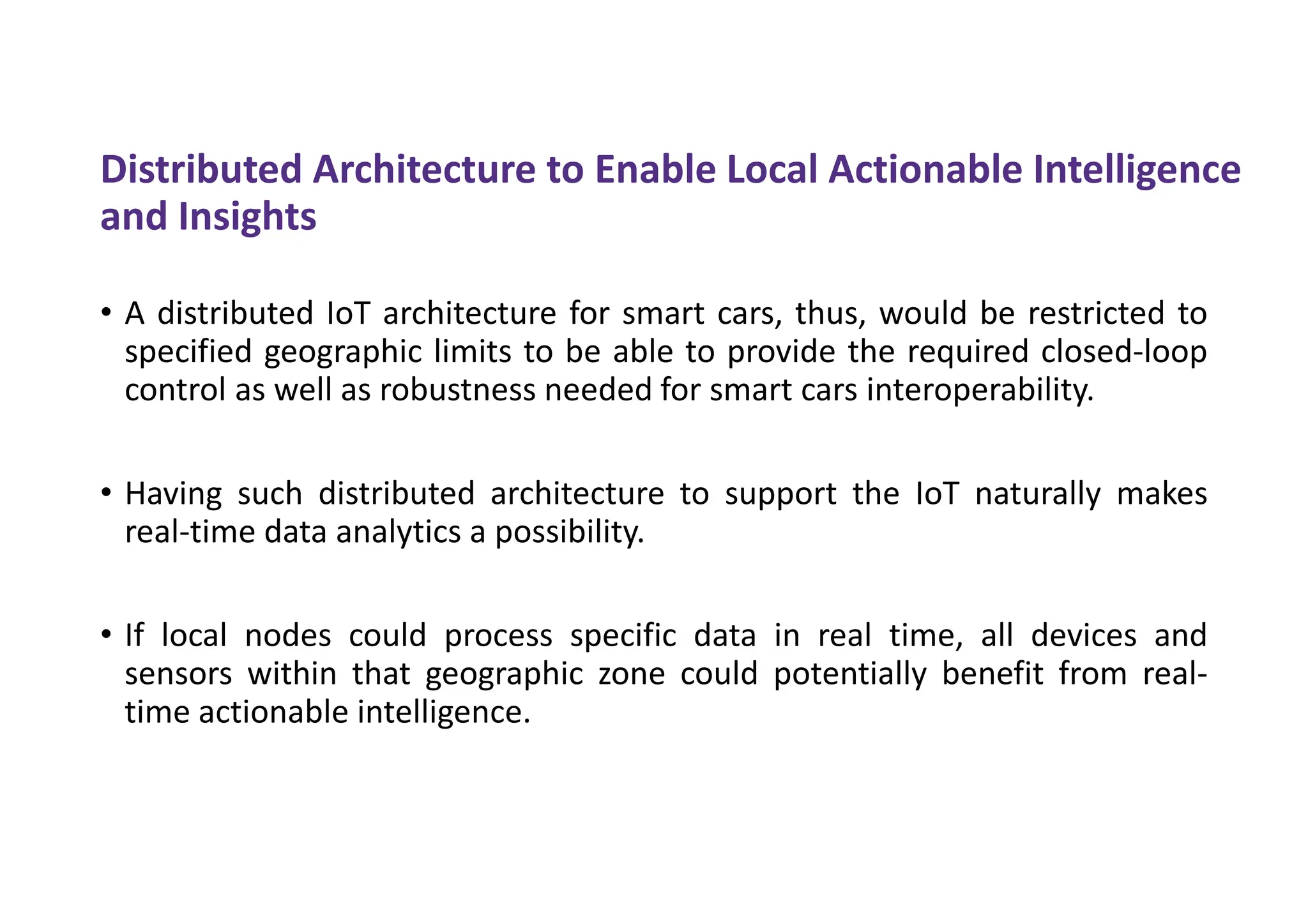 Distributed Architecture to Enable Local Actionable Intelligence
and Insights
• A distributed IoT architecture for smart cars, thus, would be restricted to
specified geographic limits to be able to provide the required closed-loop
control as well as robustness needed for smart cars interoperability.
• Having such distributed architecture to support the IoT naturally makes
real-time data analytics a possibility.
• If local nodes could process specific data in real time, all devices and
sensors within that geographic zone could potentially benefit from real-
time actionable intelligence.
 