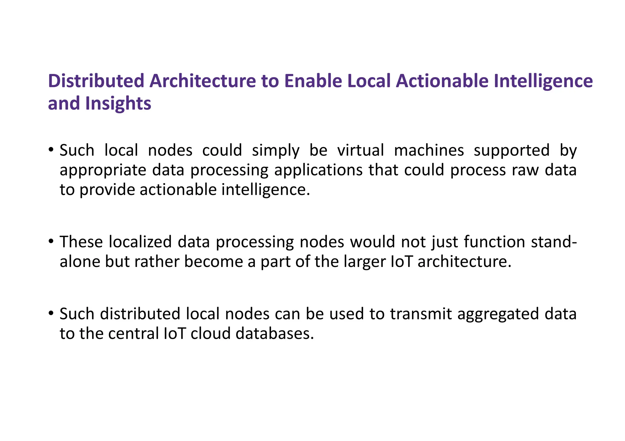 Distributed Architecture to Enable Local Actionable Intelligence
and Insights
• Such local nodes could simply be virtual machines supported by
appropriate data processing applications that could process raw data
to provide actionable intelligence.
• These localized data processing nodes would not just function stand-
alone but rather become a part of the larger IoT architecture.
• Such distributed local nodes can be used to transmit aggregated data
to the central IoT cloud databases.
 