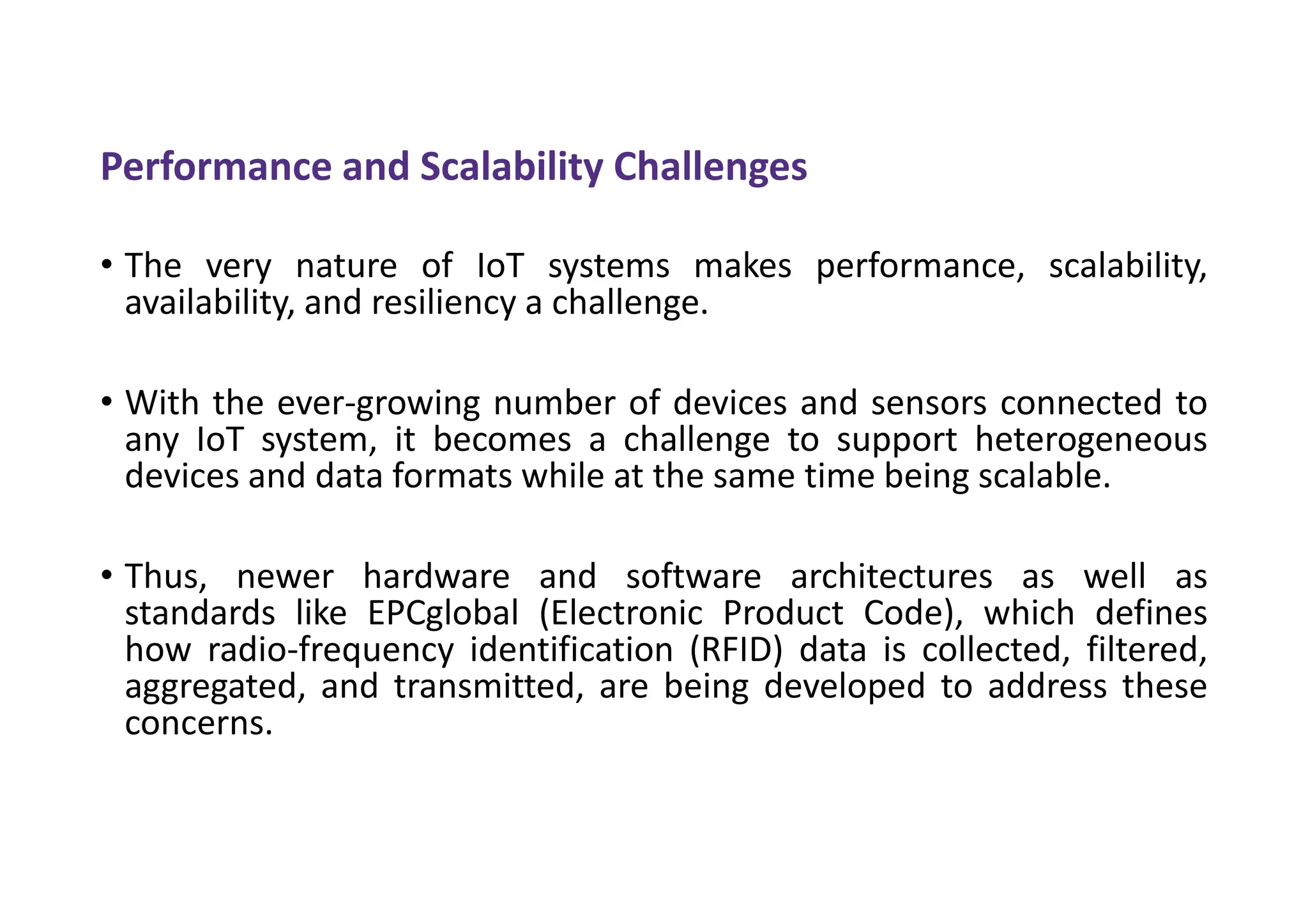 Performance and Scalability Challenges
• The very nature of IoT systems makes performance, scalability,
availability, and resiliency a challenge.
• With the ever-growing number of devices and sensors connected to
any IoT system, it becomes a challenge to support heterogeneous
devices and data formats while at the same time being scalable.
• Thus, newer hardware and software architectures as well as
standards like EPCglobal (Electronic Product Code), which defines
how radio-frequency identification (RFID) data is collected, filtered,
aggregated, and transmitted, are being developed to address these
concerns.
 