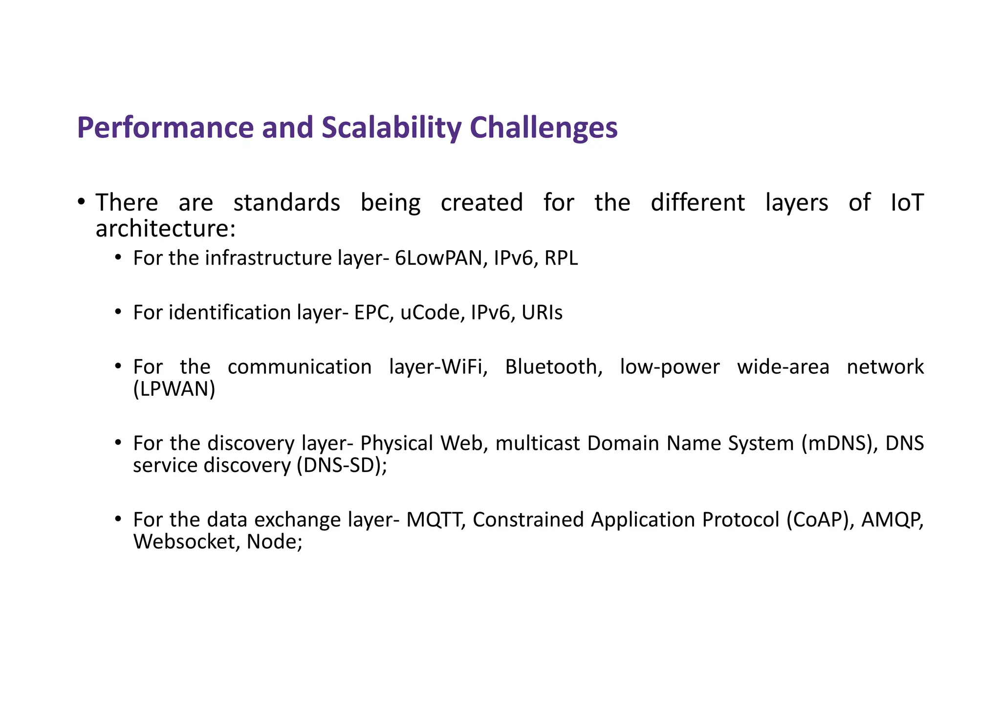 Performance and Scalability Challenges
• There are standards being created for the different layers of IoT
architecture:
• For the infrastructure layer- 6LowPAN, IPv6, RPL
• For identification layer- EPC, uCode, IPv6, URIs
• For the communication layer-WiFi, Bluetooth, low-power wide-area network
(LPWAN)
• For the discovery layer- Physical Web, multicast Domain Name System (mDNS), DNS
service discovery (DNS-SD);
• For the data exchange layer- MQTT, Constrained Application Protocol (CoAP), AMQP,
Websocket, Node;
 