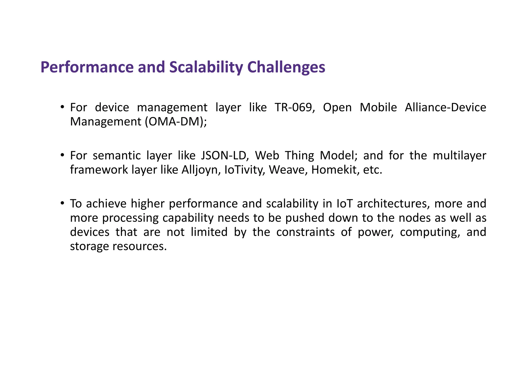 Performance and Scalability Challenges
• For device management layer like TR-069, Open Mobile Alliance-Device
Management (OMA-DM);
• For semantic layer like JSON-LD, Web Thing Model; and for the multilayer
framework layer like Alljoyn, IoTivity, Weave, Homekit, etc.
• To achieve higher performance and scalability in IoT architectures, more and
more processing capability needs to be pushed down to the nodes as well as
devices that are not limited by the constraints of power, computing, and
storage resources.
 