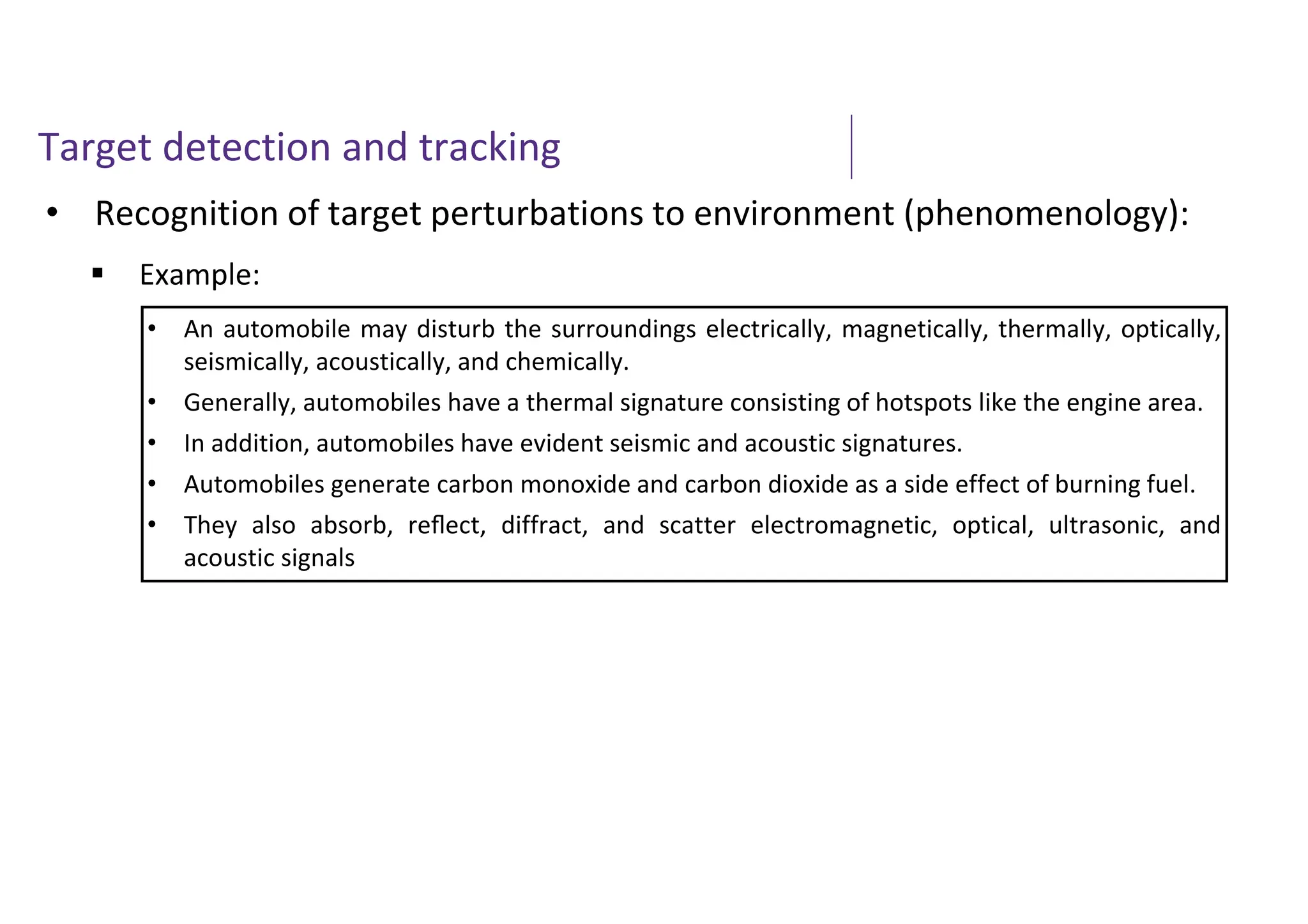 Target detection and tracking
• Recognition of target perturbations to environment (phenomenology):
 Example:
• An automobile may disturb the surroundings electrically, magnetically, thermally, optically,
seismically, acoustically, and chemically.
• Generally, automobiles have a thermal signature consisting of hotspots like the engine area.
• In addition, automobiles have evident seismic and acoustic signatures.
• Automobiles generate carbon monoxide and carbon dioxide as a side effect of burning fuel.
• They also absorb, reﬂect, diffract, and scatter electromagnetic, optical, ultrasonic, and
acoustic signals
 