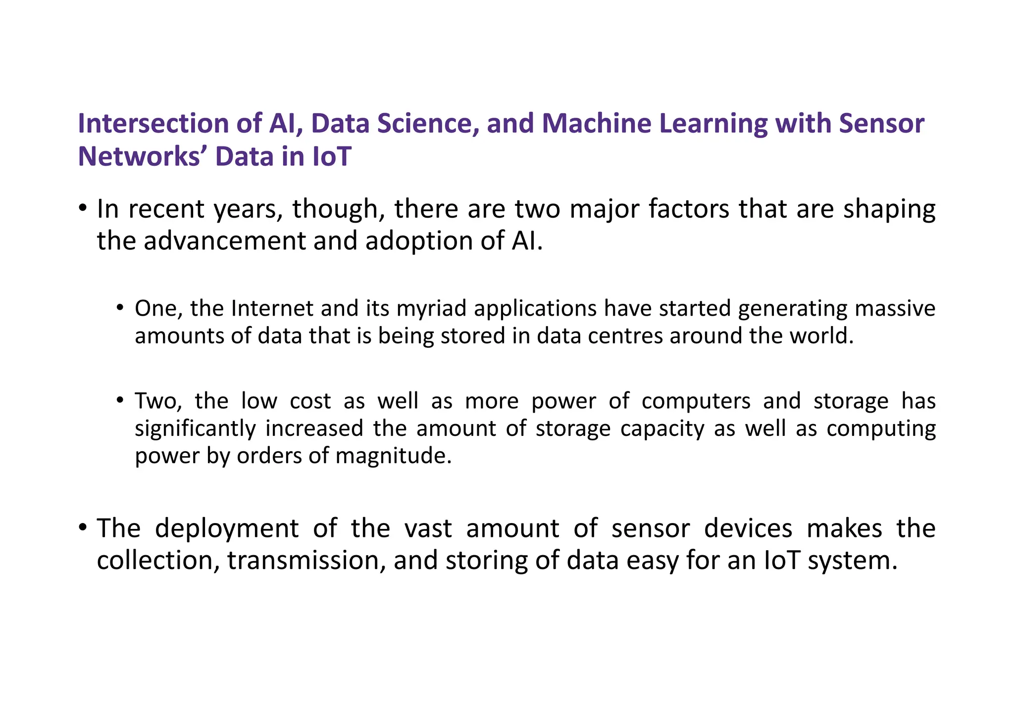 Intersection of AI, Data Science, and Machine Learning with Sensor
Networks’ Data in IoT
• In recent years, though, there are two major factors that are shaping
the advancement and adoption of AI.
• One, the Internet and its myriad applications have started generating massive
amounts of data that is being stored in data centres around the world.
• Two, the low cost as well as more power of computers and storage has
significantly increased the amount of storage capacity as well as computing
power by orders of magnitude.
• The deployment of the vast amount of sensor devices makes the
collection, transmission, and storing of data easy for an IoT system.
 