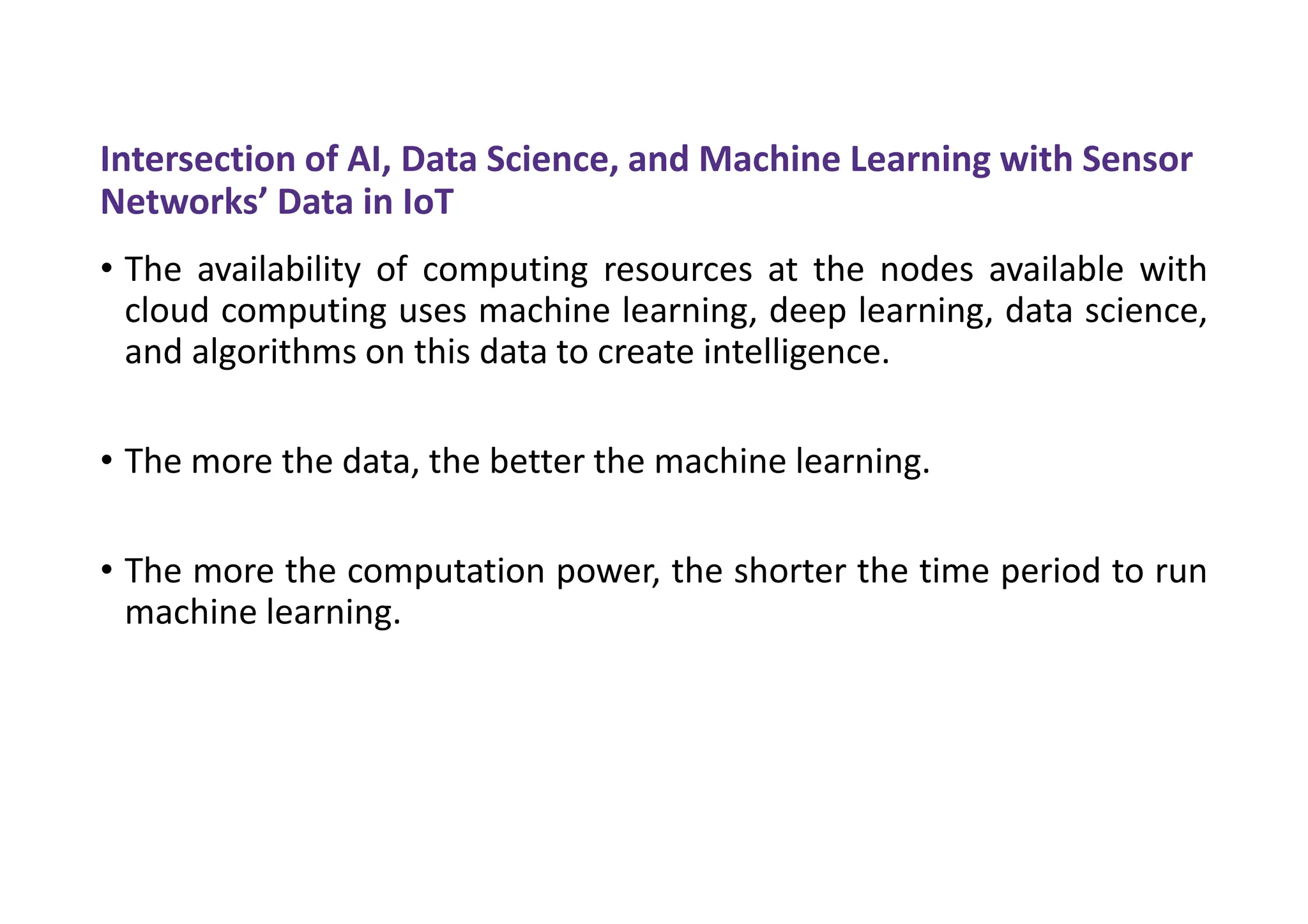 Intersection of AI, Data Science, and Machine Learning with Sensor
Networks’ Data in IoT
• The availability of computing resources at the nodes available with
cloud computing uses machine learning, deep learning, data science,
and algorithms on this data to create intelligence.
• The more the data, the better the machine learning.
• The more the computation power, the shorter the time period to run
machine learning.
 