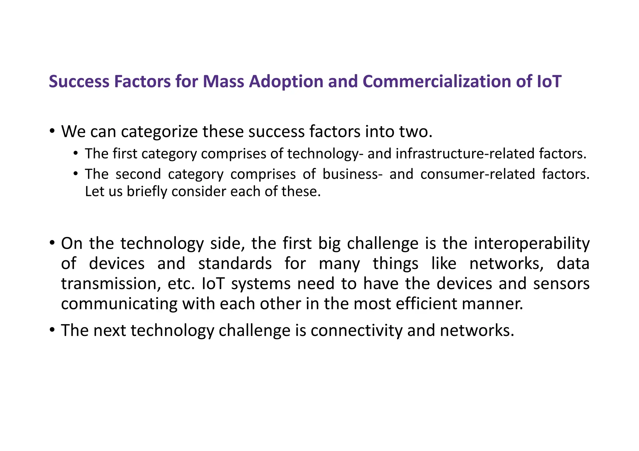 Success Factors for Mass Adoption and Commercialization of IoT
• We can categorize these success factors into two.
• The first category comprises of technology- and infrastructure-related factors.
• The second category comprises of business- and consumer-related factors.
Let us briefly consider each of these.
• On the technology side, the first big challenge is the interoperability
of devices and standards for many things like networks, data
transmission, etc. IoT systems need to have the devices and sensors
communicating with each other in the most efficient manner.
• The next technology challenge is connectivity and networks.
 