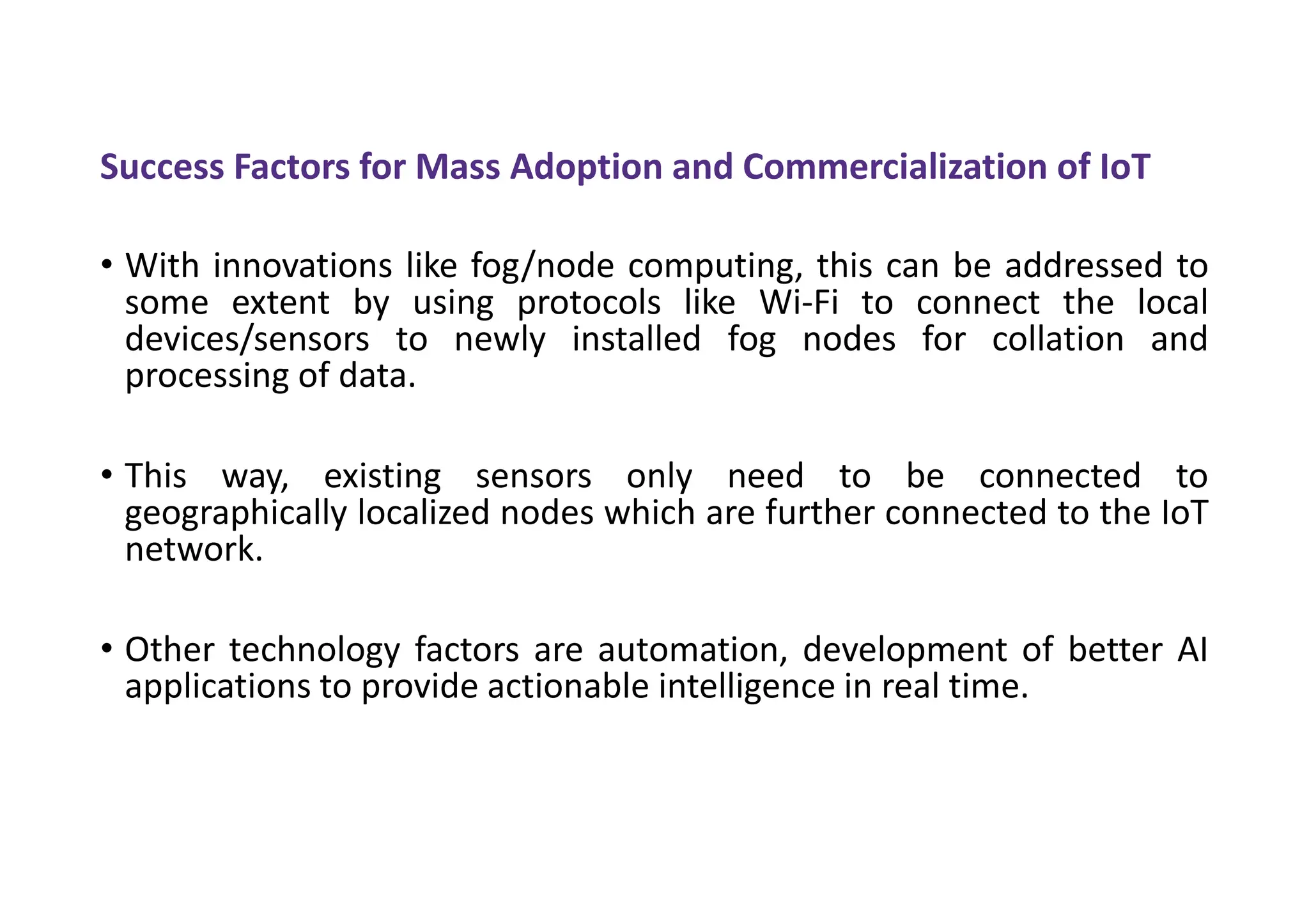 Success Factors for Mass Adoption and Commercialization of IoT
• With innovations like fog/node computing, this can be addressed to
some extent by using protocols like Wi-Fi to connect the local
devices/sensors to newly installed fog nodes for collation and
processing of data.
• This way, existing sensors only need to be connected to
geographically localized nodes which are further connected to the IoT
network.
• Other technology factors are automation, development of better AI
applications to provide actionable intelligence in real time.
 