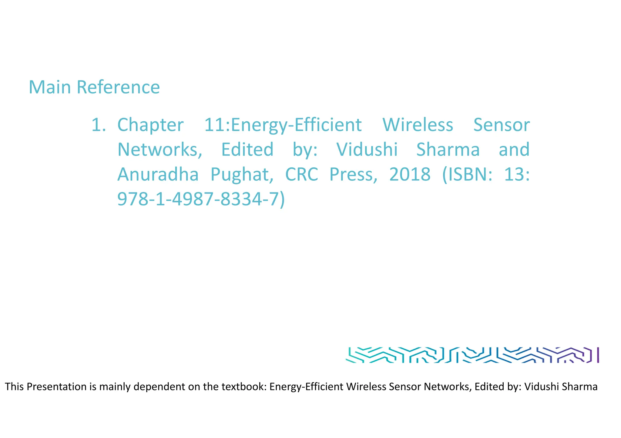 Main Reference
1. Chapter 11:Energy-Efficient Wireless Sensor
Networks, Edited by: Vidushi Sharma and
Anuradha Pughat, CRC Press, 2018 (ISBN: 13:
978-1-4987-8334-7)
This Presentation is mainly dependent on the textbook: Energy-Efficient Wireless Sensor Networks, Edited by: Vidushi Sharma
and Anuradha Pughat, CRC Press
 