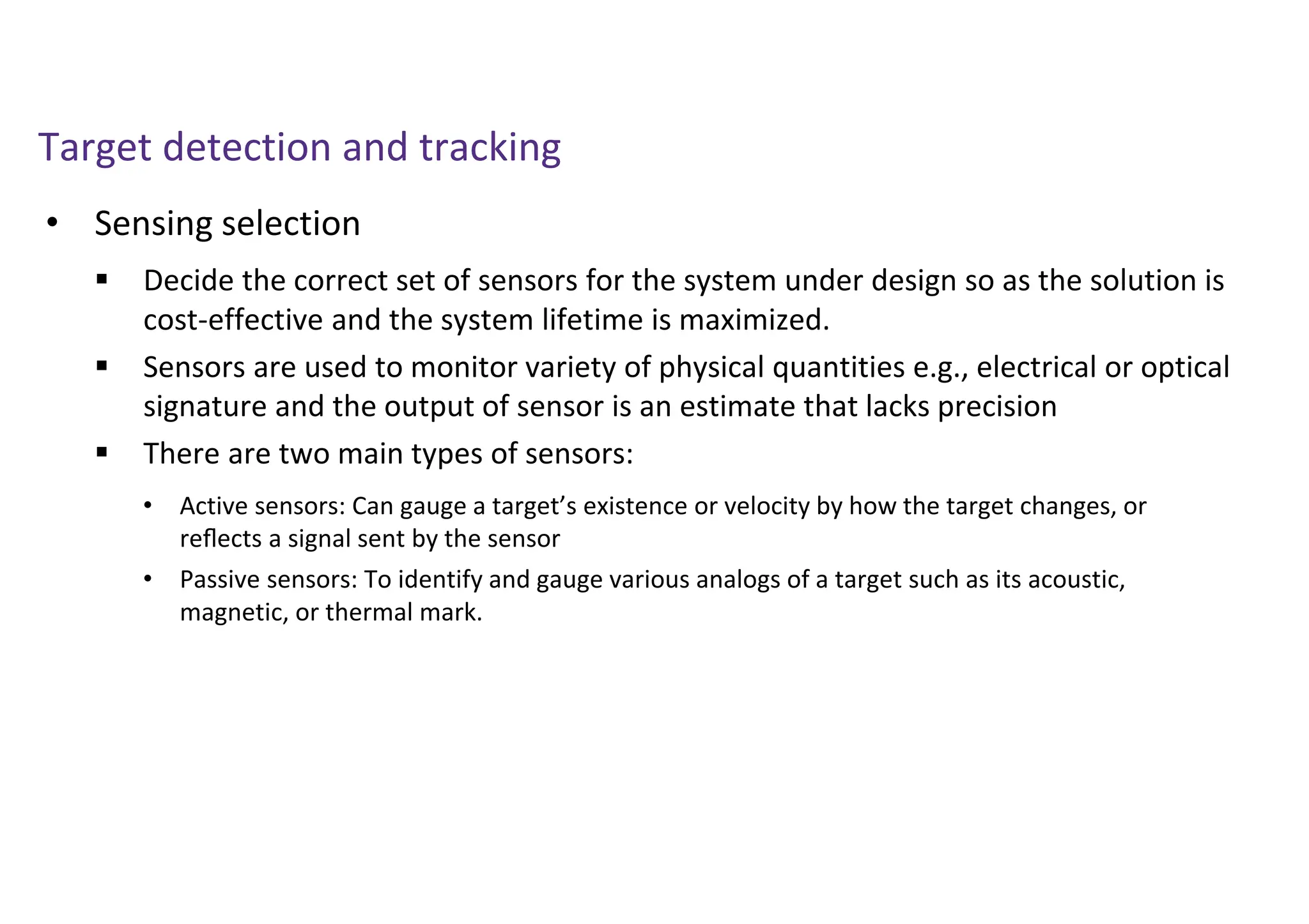 Target detection and tracking
• Sensing selection
 Decide the correct set of sensors for the system under design so as the solution is
cost-effective and the system lifetime is maximized.
 Sensors are used to monitor variety of physical quantities e.g., electrical or optical
signature and the output of sensor is an estimate that lacks precision
 There are two main types of sensors:
• Active sensors: Can gauge a target’s existence or velocity by how the target changes, or
reﬂects a signal sent by the sensor
• Passive sensors: To identify and gauge various analogs of a target such as its acoustic,
magnetic, or thermal mark.
 