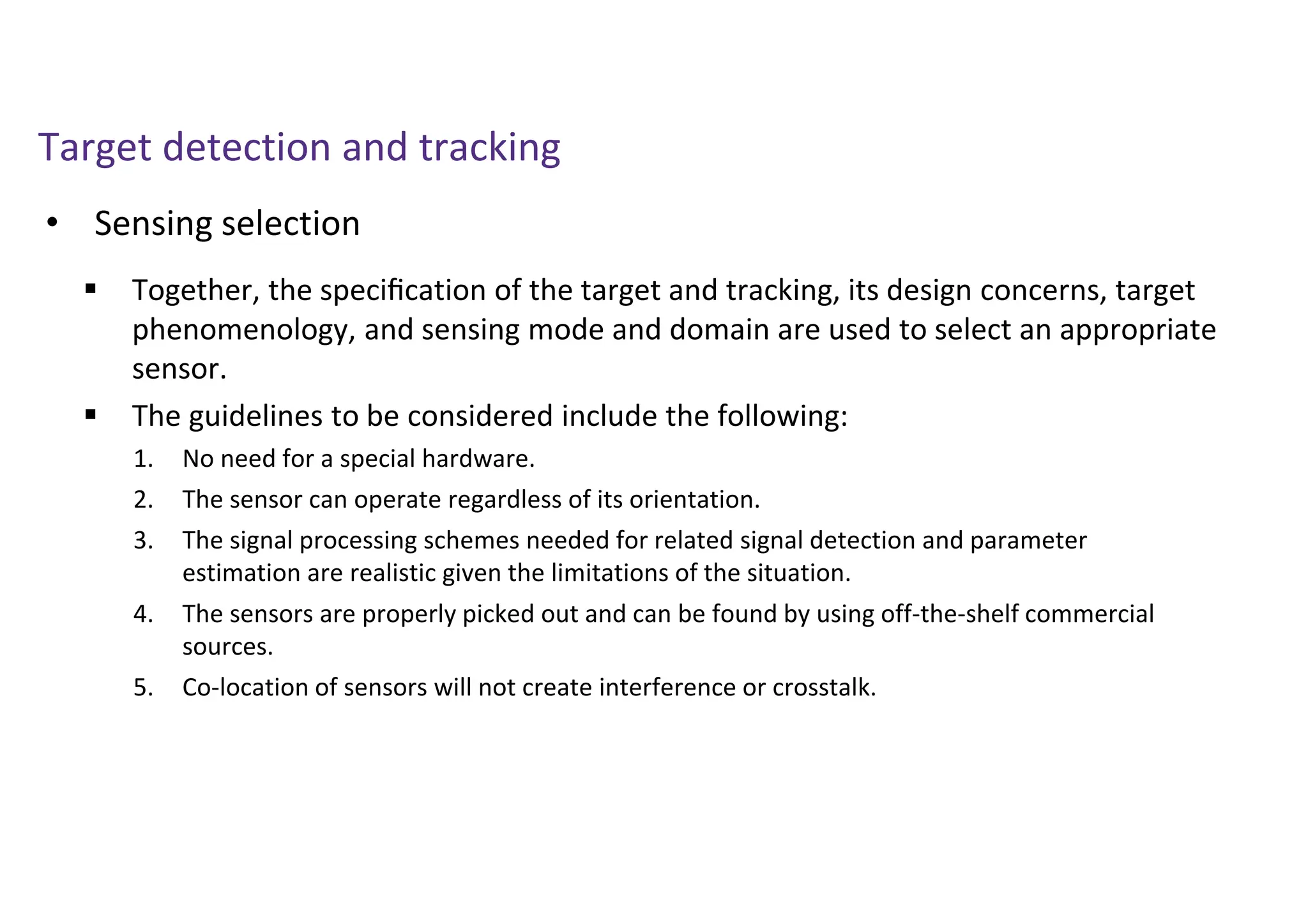 Target detection and tracking
• Sensing selection
 Together, the speciﬁcation of the target and tracking, its design concerns, target
phenomenology, and sensing mode and domain are used to select an appropriate
sensor.
 The guidelines to be considered include the following:
1. No need for a special hardware.
2. The sensor can operate regardless of its orientation.
3. The signal processing schemes needed for related signal detection and parameter
estimation are realistic given the limitations of the situation.
4. The sensors are properly picked out and can be found by using off-the-shelf commercial
sources.
5. Co-location of sensors will not create interference or crosstalk.
 