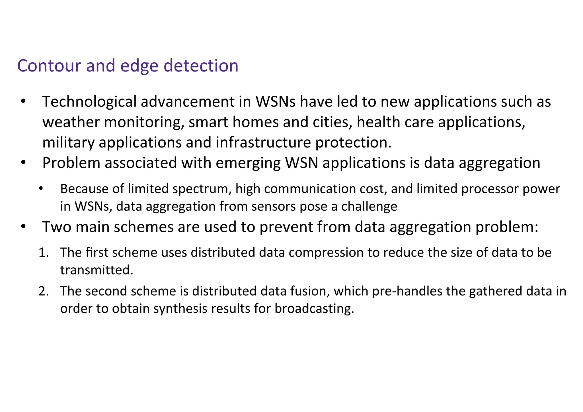 • Technological advancement in WSNs have led to new applications such as
weather monitoring, smart homes and cities, health care applications,
military applications and infrastructure protection.
• Problem associated with emerging WSN applications is data aggregation
• Two main schemes are used to prevent from data aggregation problem:
Contour and edge detection
1. The ﬁrst scheme uses distributed data compression to reduce the size of data to be
transmitted.
2. The second scheme is distributed data fusion, which pre-handles the gathered data in
order to obtain synthesis results for broadcasting.
• Because of limited spectrum, high communication cost, and limited processor power
in WSNs, data aggregation from sensors pose a challenge
 