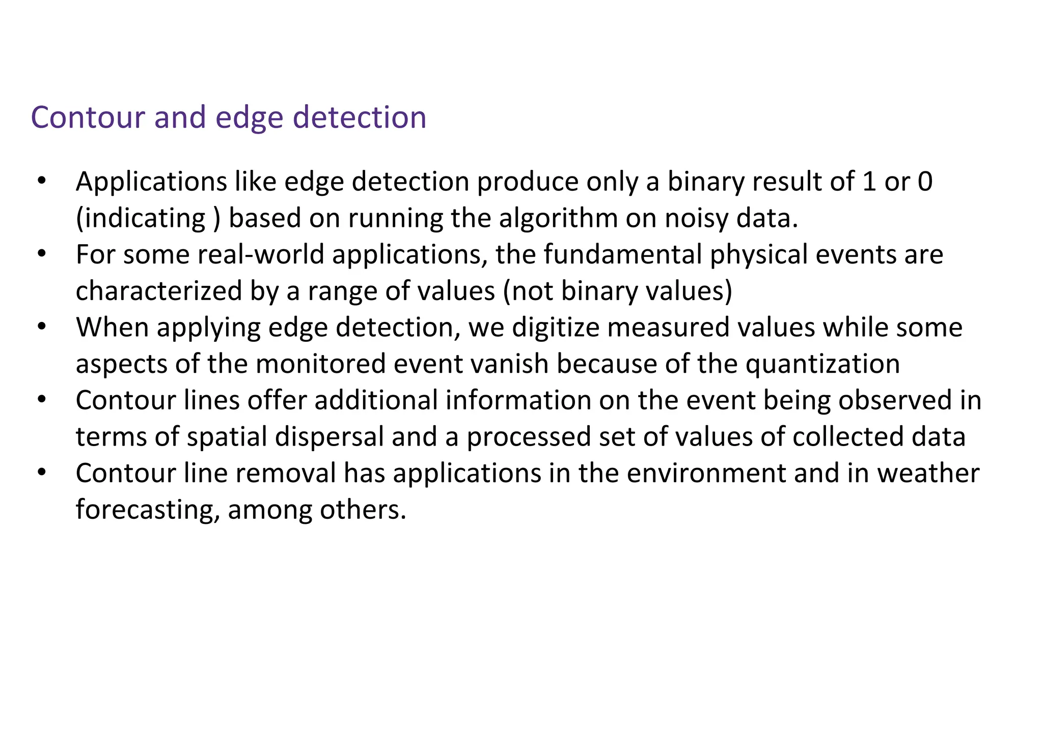 • Applications like edge detection produce only a binary result of 1 or 0
(indicating ) based on running the algorithm on noisy data.
• For some real-world applications, the fundamental physical events are
characterized by a range of values (not binary values)
• When applying edge detection, we digitize measured values while some
aspects of the monitored event vanish because of the quantization
• Contour lines offer additional information on the event being observed in
terms of spatial dispersal and a processed set of values of collected data
• Contour line removal has applications in the environment and in weather
forecasting, among others.
Contour and edge detection
 