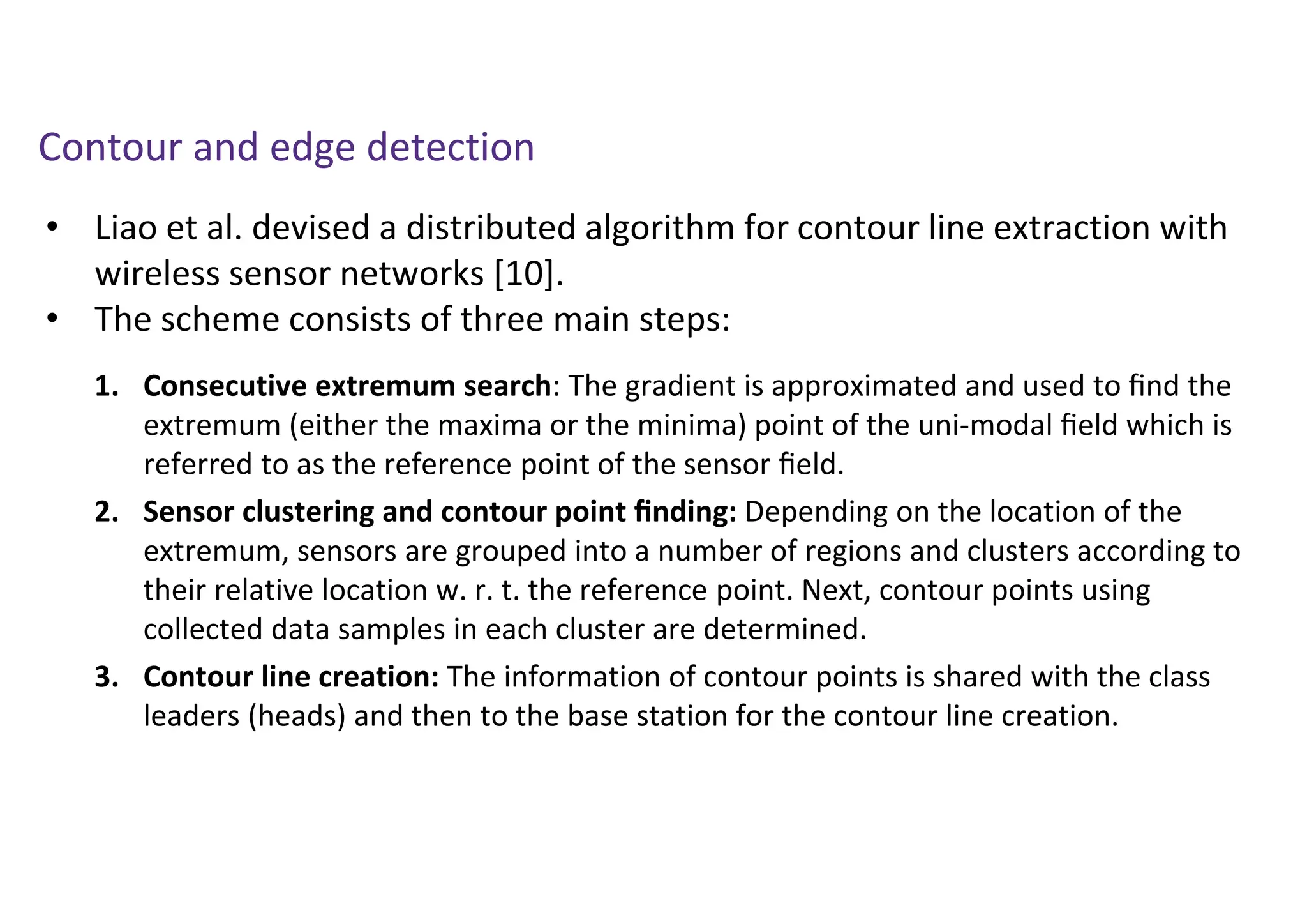 • Liao et al. devised a distributed algorithm for contour line extraction with
wireless sensor networks [10].
• The scheme consists of three main steps:
Contour and edge detection
1. Consecutive extremum search: The gradient is approximated and used to ﬁnd the
extremum (either the maxima or the minima) point of the uni-modal ﬁeld which is
referred to as the reference point of the sensor ﬁeld.
2. Sensor clustering and contour point ﬁnding: Depending on the location of the
extremum, sensors are grouped into a number of regions and clusters according to
their relative location w. r. t. the reference point. Next, contour points using
collected data samples in each cluster are determined.
3. Contour line creation: The information of contour points is shared with the class
leaders (heads) and then to the base station for the contour line creation.
 