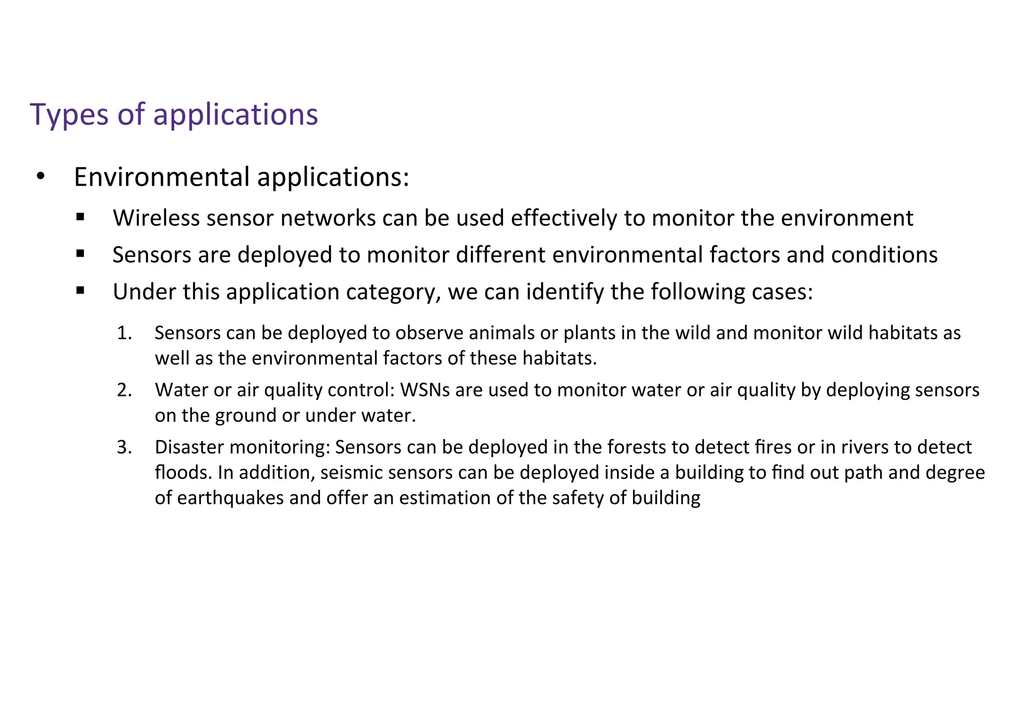 • Environmental applications:
Types of applications
 Wireless sensor networks can be used effectively to monitor the environment
 Sensors are deployed to monitor different environmental factors and conditions
 Under this application category, we can identify the following cases:
1. Sensors can be deployed to observe animals or plants in the wild and monitor wild habitats as
well as the environmental factors of these habitats.
2. Water or air quality control: WSNs are used to monitor water or air quality by deploying sensors
on the ground or under water.
3. Disaster monitoring: Sensors can be deployed in the forests to detect ﬁres or in rivers to detect
ﬂoods. In addition, seismic sensors can be deployed inside a building to ﬁnd out path and degree
of earthquakes and offer an estimation of the safety of building
 